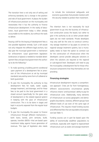 FINANCE FOR CITY LEADERS HANDBOOK 197
The transition here is not only one of setting and
enforcing standards, but a change in the position
and role of local government. It places the burden
of infrastructure provision on the municipality and
necessitates that it has the authority to finance
infrastructure development. In the reality of devo-
lution, local government today is often already
accountable to the residents, but without the tools
to deliver.
Passing a bill for the levying of development fees is
one possible legislative remedy. Such a bill would
not only integrate the different legal anchors, but
also give the municipal government a mechanism
for enforcement. Local government legislation
(ordinances or bylaws) is needed to mandate devel-
opment fees and give local government the author-
ity to do the following:3
1.	To make granting a building permit conditional
upon payment of a development fee or provi-
sion of the infrastructure as set by municipal
standards (secured by some form of collateral or
bank guarantee).
2.	To give the municipality the authority to levy
development fees for roads, water supply,
sewage treatment, and drainage, and for these
fees to be paid to the local government in a
closed account (specifically for the given area
of development or the related regional system)
in keeping with the pace of infrastructure
construction. This is to be done in stages and
kept in accounts separate from the regular local
budgets.
3.	To give the municipality the power to finance
infrastructure through different mechanisms—
bank loans; bonds; joint ventures; build,
operate, transfers (BOTs)—that are based upon
investment today against future generation of
revenues. This type of legislation also needs
to include the institutional safeguards and
economic guarantees that provide investors with
the security needed to protect their investment.
The intention here is not necessarily for local
government to go into the business of infrastruc-
ture construction across the board, but rather to
give it the authority to do so when private devel-
opers do not meet standards. Private developers
may very well be the ones to construct commu-
nity sewage treatment or lay pipes to connect to
regional sewage treatment systems, but a munic-
ipality needs to have the option to contract out
for the construction of infrastructure when the
developers cannot provide adequate solutions or
when the solutions are required at the regional
or sub-regional level. Developers will need to pay
the municipality a development fee for those infra-
structure components that they themselves are not
providing.
Financing strategies
Infrastructure development requires a comprehen-
sive approach. Cities are far from homogeneous;
different socio-economic circumstances greatly
influence citizens’ and businesses’ ability to pay for
infrastructure costs. Additionally, many elements
of infrastructure cut across geographic and demo-
graphic boundaries. Likewise, different groups have
different levels of use even of the same type of
infrastructure. This requires mixed funding sources
and differential fees that are equitable and progres-
sive (see Table 1).
Funding sources can in part be based upon the
ability of economically wealthier populations to
contribute, especially with regard to regional-level
infrastructure such as water and sewage treatment
 