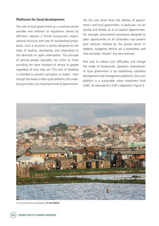 200 FINANCE FOR CITY LEADERS HANDBOOK
Platforms for local development
The role of local government as a universal service
provider and enforcer of regulations almost by
definition requires a formal bureaucratic organi-
zational structure with sets of standardized proce-
dures. Such a structure is poorly designed for the
tasks of leading, developing, and responding to
the demands of rapid urbanization. The principle
of serving people equitably has come to mean
providing the same standard of service to people
regardless of who they are. This lack of flexibility
is intended to prevent corruption or biases. Even
though the reality is often quite different, the under-
lying principle is an important tenet of government.
Yet this very tenet limits the abilities of govern-
ment—and local government, in particular—to act
quickly and flexibly, so as to capture opportunities.
For example, procurement procedures designed to
open opportunities to all contenders may prevent
joint ventures initiated by the private sector. In
addition, budgetary deficits are a bottomless well
that can easily “absorb” any new revenues.
One way to reduce such difficulties and change
the mode of bureaucratic operation characteristic
of local government is by establishing subsidiary
development and management platforms. One such
platform is a sustainable urban investment fund
(SUIF). An example of a SUIF is depicted in Figure A.
A view of Antananarivo, Madagascar © UN-Habitat
 