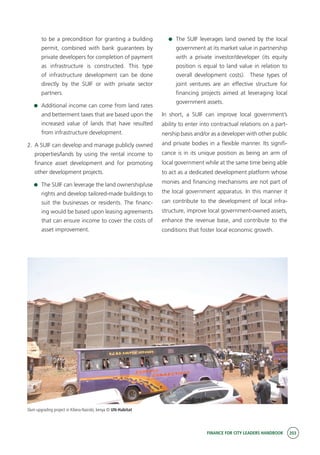 FINANCE FOR CITY LEADERS HANDBOOK 203
to be a precondition for granting a building
permit, combined with bank guarantees by
private developers for completion of payment
as infrastructure is constructed. This type
of infrastructure development can be done
directly by the SUIF or with private sector
partners.
	 Additional income can come from land rates
and betterment taxes that are based upon the
increased value of lands that have resulted
from infrastructure development.
2.	 A SUIF can develop and manage publicly owned
properties/lands by using the rental income to
finance asset development and for promoting
other development projects.
	 The SUIF can leverage the land ownership/use
rights and develop tailored-made buildings to
suit the businesses or residents. The financ-
ing would be based upon leasing agreements
that can ensure income to cover the costs of
asset improvement.
	 The SUIF leverages land owned by the local
government at its market value in partnership
with a private investor/developer (its equity
position is equal to land value in relation to
overall development costs). These types of
joint ventures are an effective structure for
financing projects aimed at leveraging local
government assets.
In short, a SUIF can improve local government’s
ability to enter into contractual relations on a part-
nership basis and/or as a developer with other public
and private bodies in a flexible manner. Its signifi-
cance is in its unique position as being an arm of
local government while at the same time being able
to act as a dedicated development platform whose
monies and financing mechanisms are not part of
the local government apparatus. In this manner it
can contribute to the development of local infra-
structure, improve local government-owned assets,
enhance the revenue base, and contribute to the
conditions that foster local economic growth.
Slum upgrading project in Kibera-Nairobi, kenya © UN-Habitat
 