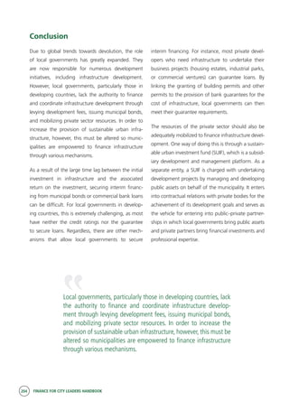 204 FINANCE FOR CITY LEADERS HANDBOOK
Conclusion
Due to global trends towards devolution, the role
of local governments has greatly expanded. They
are now responsible for numerous development
initiatives, including infrastructure development.
However, local governments, particularly those in
developing countries, lack the authority to finance
and coordinate infrastructure development through
levying development fees, issuing municipal bonds,
and mobilizing private sector resources. In order to
increase the provision of sustainable urban infra-
structure, however, this must be altered so munic-
ipalities are empowered to finance infrastructure
through various mechanisms.
As a result of the large time lag between the initial
investment in infrastructure and the associated
return on the investment, securing interim financ-
ing from municipal bonds or commercial bank loans
can be difficult. For local governments in develop-
ing countries, this is extremely challenging, as most
have neither the credit ratings nor the guarantee
to secure loans. Regardless, there are other mech-
anisms that allow local governments to secure
interim financing. For instance, most private devel-
opers who need infrastructure to undertake their
business projects (housing estates, industrial parks,
or commercial ventures) can guarantee loans. By
linking the granting of building permits and other
permits to the provision of bank guarantees for the
cost of infrastructure, local governments can then
meet their guarantee requirements.
The resources of the private sector should also be
adequately mobilized to finance infrastructure devel-
opment. One way of doing this is through a sustain-
able urban investment fund (SUIF), which is a subsid-
iary development and management platform. As a
separate entity, a SUIF is charged with undertaking
development projects by managing and developing
public assets on behalf of the municipality. It enters
into contractual relations with private bodies for the
achievement of its development goals and serves as
the vehicle for entering into public–private partner-
ships in which local governments bring public assets
and private partners bring financial investments and
professional expertise.
Local governments, particularly those in developing countries, lack
the authority to finance and coordinate infrastructure develop-
ment through levying development fees, issuing municipal bonds,
and mobilizing private sector resources. In order to increase the
provision of sustainable urban infrastructure, however, this must be
altered so municipalities are empowered to finance infrastructure
through various mechanisms.
“
 