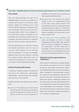 FINANCE FOR CITY LEADERS HANDBOOK 205
Case Study 1: Megiddo Regional Council (a small local regional government in Northern Israel)5
The context
Like most local authorities, the goal of the
Megiddo Regional Council was to develop an
industrial park as part of its economic devel-
opment strategy. The financing was to come
from the national government to prepare a stat-
utory zoning plan, build the roads, and put in
a sewage system, electric lines, drainage, etc.
This would then provide an attractive site for
expanding local businesses and attracting new
businesses, and would similarly be a significant
source of land tax income to improve services.
The local government was successful in having
the national government cover the costs of
a land use plan. However, for over five years
after the completion of the plan, the Megiddo
Regional Council was not successful in receiving
the necessary national government funds for
infrastructure development. This led the mayor
to consider a more entrepreneurial strategy.
Interim financing alternatives
A preliminary feasibility analysis concluded that
the cost of the infrastructure, approximately
US$20 million, could be covered from develop-
ment fees over a 10-year period.
Initially there were three possible finance alterna-
tives:
	 Bank loan: This would carry an interest rate of
at least 6 per cent and would require national
government approval. The primary source of
revenue would come from the payment of
development fees paid by the businesses as
they requested building permits.
	 Municipal bond: This would be an approx-
imately 5.5 per cent interest-bearing bond
to the public, which would cost less to the
municipal government but would also require
national government approval. Furthermore,
this option would be a precedent with all the
related complexities and bureaucratic proce-
dures of being “first.”
	 Joint venture with a private developer: This
option was designed as a bid to a private
management company (PMC) that would be
given the rights to undertake the infrastruc-
ture development. The PMC would take on
the burden of interim financing and in return
would receive all of the development fees and
a per cent of the land tax revenues for 10 years.
Taxing the national government as
“landowner”
After a series of considerations, a strategic decision
was made by the Regional Council to radically
change the local government–national govern-
ment relationship by fully using the statutory regu-
lations mandated to local government, giving it
the authority to levy development fees for infra-
structure construction to be paid by landowners.
Rather than request a development allocation for
the industrial park from the national government,
the local government taxed the national govern-
ment US$20 million as the “landowner.” (In Israel,
the national land authority is the primary owner of
lands, which are leased to residents and business-
es on a 49-year renewable basis.)
 