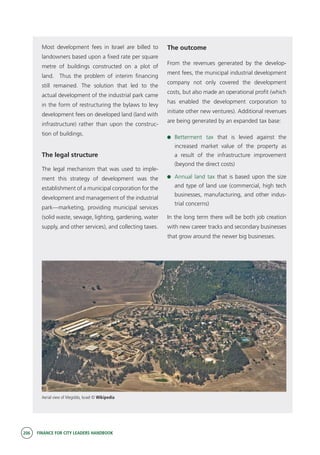 206 FINANCE FOR CITY LEADERS HANDBOOK
Most development fees in Israel are billed to
landowners based upon a fixed rate per square
metre of buildings constructed on a plot of
land. Thus the problem of interim financing
still remained. The solution that led to the
actual development of the industrial park came
in the form of restructuring the bylaws to levy
development fees on developed land (land with
infrastructure) rather than upon the construc-
tion of buildings.
The legal structure
The legal mechanism that was used to imple-
ment this strategy of development was the
establishment of a municipal corporation for the
development and management of the industrial
park—marketing, providing municipal services
(solid waste, sewage, lighting, gardening, water
supply, and other services), and collecting taxes.
The outcome
From the revenues generated by the develop-
ment fees, the municipal industrial development
company not only covered the development
costs, but also made an operational profit (which
has enabled the development corporation to
initiate other new ventures). Additional revenues
are being generated by an expanded tax base:
	 Betterment tax that is levied against the
increased market value of the property as
a result of the infrastructure improvement
(beyond the direct costs)
	 Annual land tax that is based upon the size
and type of land use (commercial, high tech
businesses, manufacturing, and other indus-
trial concerns)
In the long term there will be both job creation
with new career tracks and secondary businesses
that grow around the newer big businesses.
Aerial view of Megiddo, Israel © Wikipedia
 
