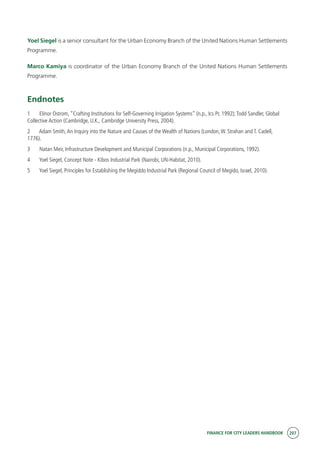 FINANCE FOR CITY LEADERS HANDBOOK 207
Yoel Siegel is a senior consultant for the Urban Economy Branch of the United Nations Human Settlements
Programme.
Marco Kamiya is coordinator of the Urban Economy Branch of the United Nations Human Settlements
Programme.
Endnotes
1	 Elinor Ostrom, “Crafting Institutions for Self-Governing Irrigation Systems” (n.p., Ics Pr, 1992);Todd Sandler, Global
Collective Action (Cambridge, U.K., Cambridge University Press, 2004).
2	 Adam Smith,An Inquiry into the Nature and Causes of the Wealth of Nations (London,W. Strahan and T. Cadell,
1776).
3	 Natan Meir, Infrastructure Development and Municipal Corporations (n.p., Municipal Corporations, 1992).
4	 Yoel Siegel, Concept Note - Kibos Industrial Park (Nairobi, UN-Habitat, 2010).
5	 Yoel Siegel, Principles for Establishing the Megiddo Industrial Park (Regional Council of Megido, Israel, 2010).
 