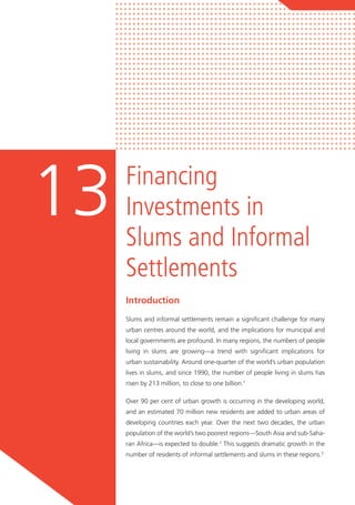 Financing
Investments in
Slums and Informal
Settlements
13
Introduction
Slums and informal settlements remain a significant challenge for many
urban centres around the world, and the implications for municipal and
local governments are profound. In many regions, the numbers of people
living in slums are growing—a trend with significant implications for
urban sustainability. Around one-quarter of the world’s urban population
lives in slums, and since 1990, the number of people living in slums has
risen by 213 million, to close to one billion.1
Over 90 per cent of urban growth is occurring in the developing world,
and an estimated 70 million new residents are added to urban areas of
developing countries each year. Over the next two decades, the urban
population of the world’s two poorest regions—South Asia and sub-Saha-
ran Africa—is expected to double.2
This suggests dramatic growth in the
number of residents of informal settlements and slums in these regions.3
 