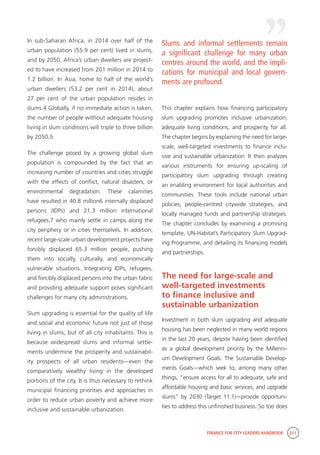 FINANCE FOR CITY LEADERS HANDBOOK 211
In sub-Saharan Africa, in 2014 over half of the
urban population (55.9 per cent) lived in slums,
and by 2050, Africa’s urban dwellers are project-
ed to have increased from 201 million in 2014 to
1.2 billion. In Asia, home to half of the world’s
urban dwellers (53.2 per cent in 2014), about
27 per cent of the urban population resides in
slums.4 Globally, if no immediate action is taken,
the number of people without adequate housing
living in slum conditions will triple to three billion
by 2050.5
The challenge posed by a growing global slum
population is compounded by the fact that an
increasing number of countries and cities struggle
with the effects of conflict, natural disasters, or
environmental degradation. These calamities
have resulted in 40.8 million6 internally displaced
persons (IDPs) and 21.3 million international
refugees,7 who mainly settle in camps along the
city periphery or in cities themselves. In addition,
recent large-scale urban development projects have
forcibly displaced 65.3 million people, pushing
them into socially, culturally, and economically
vulnerable situations. Integrating IDPs, refugees,
and forcibly displaced persons into the urban fabric
and providing adequate support poses significant
challenges for many city administrations.
Slum upgrading is essential for the quality of life
and social and economic future not just of those
living in slums, but of all city inhabitants. This is
because widespread slums and informal settle-
ments undermine the prosperity and sustainabil-
ity prospects of all urban residents—even the
comparatively wealthy living in the developed
portions of the city. It is thus necessary to rethink
municipal financing priorities and approaches in
order to reduce urban poverty and achieve more
inclusive and sustainable urbanization.
This chapter explains how financing participatory
slum upgrading promotes inclusive urbanization,
adequate living conditions, and prosperity for all.
The chapter begins by explaining the need for large-
scale, well-targeted investments to finance inclu-
sive and sustainable urbanization. It then analyzes
various instruments for ensuring up-scaling of
participatory slum upgrading through creating
an enabling environment for local authorities and
communities. These tools include national urban
policies, people-centred citywide strategies, and
locally managed funds and partnership strategies.
The chapter concludes by examining a promising
template, UN-Habitat’s Participatory Slum Upgrad-
ing Programme, and detailing its financing models
and partnerships.
The need for large-scale and
well-targeted investments
to finance inclusive and
sustainable urbanization
Investment in both slum upgrading and adequate
housing has been neglected in many world regions
in the last 20 years, despite having been identified
as a global development priority by the Millenni-
um Development Goals. The Sustainable Develop-
ments Goals—which seek to, among many other
things, “ensure access for all to adequate, safe and
affordable housing and basic services, and upgrade
slums” by 2030 (Target 11.1)—provide opportuni-
ties to address this unfinished business. So too does
Slums and informal settlements remain
a significant challenge for many urban
centres around the world, and the impli-
cations for municipal and local govern-
ments are profound.
 