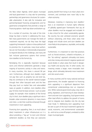 212 FINANCE FOR CITY LEADERS HANDBOOK
the New Urban Agenda, which places municipal
and local government in a key role for promoting
partnerships and governance structures for sustain-
able urbanization. It also calls for innovative and
partnership-based financing arrangements and for
governance arrangements that promote a range of
financing options—both top–down and bottom–up.
For a number of countries, the scale of the chal-
lenge has been a barrier in addressing this issue.
Not many governments can manage the levels of
investment required, nor do they have the legal
supporting framework in place or show political will
to prioritize this. In particular, many local authori-
ties are not financially or institutionally empowered
to respond directly to the challenge, and many still
lack inclusive governance systems that connect
slum dwellers to the formal city.
Remedying this is especially important because
slums and informal settlements generate a large
majority of economic activity in cities and towns.
In many countries, this share is around 90 per
cent. Furthermore, although slum dwellers might
not pay fees such as property tax and land tax,
they do contribute to the overall national budget
through their often low-paid work and the fees
they pay (such as market fees and value-added
taxes on goods). In addition, slum dwellers often
pay 10 times more for basic services—such as water
supply, for example—than residents of the formal
city. In short, slum dwellers play a significant role in
broader urban economic dynamics in many towns
and cities—a role that could be enhanced through
investments in slum upgrading.
Financing slum upgrading, then, is as much about
direct investment in urban infrastructure as it is
about providing a “leg up” to slum and informal
settlement dwellers so that they can overcome
poverty, benefit from living in an intact urban envi-
ronment, and contribute even more fully to the
urban economy.
Moreover, investing in improving slum dwellers’
lives is an investment in human rights reflective
of globally agreed-upon frameworks that say all
urban dwellers must be engaged and included. It
is also critical for the urban sustainability agenda.
No country has ever achieved economic growth
without urbanizing, and those urban areas that
engage and include slums and slum dwellers are
more likely to be prosperous, equitable, and socially
sustainable.
Furthermore, it is important to note that practices
such as forced evictions, unlawful re-locations, or
the “do nothing” approach ultimately cost towns
and cities money and entrench negative spatial and
social divides in urban areas that result in danger-
ous health and security risks. In other words, not
investing creates a larger, more intractable chal-
lenge, which ultimately demands more investment
and risks social unrest.
In many countries and for many national and local
governments, this broader approach to financing
slum upgrading is a significant departure from
conventional understandings—but an important
one. While national governments play a key role in
policy, legislation, and financing of urban develop-
ment and even slum upgrading, local governments
often lead efforts to address the growth of slums
and to integrate slum dwellers into the city (see
Case Study 1). Addressing slum upgrading must
be seen as part of the local investment agenda for
social, economic, and environmental sustainabili-
ty—and not as a one-off project unrelated to other
major municipal goals.
 