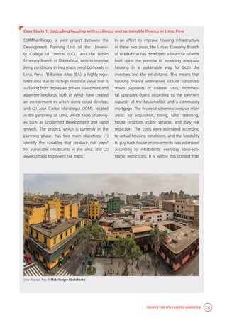 FINANCE FOR CITY LEADERS HANDBOOK 213
Case Study 1: Upgrading housing with resilience and sustainable finance in Lima, Peru
In an effort to improve housing infrastructure
in these two areas, the Urban Economy Branch
of UN-Habitat has developed a financial scheme
built upon the premise of providing adequate
housing in a sustainable way for both the
investors and the inhabitants. This means that
housing finance alternatives include subsidized
down payments or interest rates; incremen-
tal upgrades (loans according to the payment
capacity of the households); and a community
mortgage. The financial scheme covers six main
areas: lot acquisition, titling, land flattening,
house structure, public services, and daily risk
reduction. The costs were estimated according
to actual housing conditions, and the feasibility
to pay back house improvements was estimated
according to inhabitants’ everyday socio-eco-
nomic restrictions. It is within this context that
CLIMAsinRiesgo, a joint project between the
Development Planning Unit of the Universi-
ty College of London (UCL) and the Urban
Economy Branch of UN-Habitat, aims to improve
living conditions in two major neighborhoods in
Lima, Peru: (1) Barrios Altos (BA), a highly regu-
lated area due to its high historical value that is
suffering from depressed private investment and
absentee landlords, both of which have created
an environment in which slums could develop,
and (2) José Carlos Mariátegui (JCM), located
in the periphery of Lima, which faces challeng-
es such as unplanned development and rapid
growth. The project, which is currently in the
planning phase, has two main objectives: (1)
identify the variables that produce risk traps8
for vulnerable inhabitants in the area, and (2)
develop tools to prevent risk traps.
Lima cityscape, Peru © Flickr/Sergey Aleshchenko
 