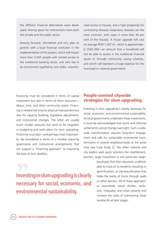 214 FINANCE FOR CITY LEADERS HANDBOOK
the different financial alternatives were devel-
oped, leaving space for interventions from both
the private and the public sector.
Moving forward, UN-Habitat and UCL plan to
partner with a local financial institution in the
implementation of this project, which will impact
more than 3,000 people with limited access to
the traditional banking sector, and who live in
an environment typified by rock slides, unautho-
rized access to houses, and a high propensity for
contracting diseases (respiratory diseases are the
most common, with cases in more than 30 per
cent of the houses). A house upgrade will cost
on average PEN11,267.41, which is approximate-
ly US$3,390—an amount that a household will
not be able to access in the traditional financial
sector or through community saving schemes,
and which will represent a huge expense for the
municipal or national government.
“
Investinginslumupgradingisclearly
necessary for social, economic, and
environmental sustainability.
Financing must be considered in terms of capital
investment but also in terms of other resources—
labour, time, and other community assets. Financ-
ing is needed not only for physical improvement but
also for capacity building, legislative adjustments,
and institutional changes. The latter are usually
much smaller amounts but tend to be forgotten
in budgeting and work plans for slum upgrading.
Financing must also—and perhaps most important-
ly—be considered in terms of a mindset requiring
governance and institutional arrangements that
can support a “financing approach” to improving
the lives of slum dwellers.
People-centred citywide
strategies for slum upgrading
Investing in slum upgrading is clearly necessary for
social, economic, and environmental sustainability.
As local governments undertake these investments,
it must be acknowledged that slums and informal
settlements cannot change overnight. Such a wide-
scale transformation requires long-term engage-
ment and calls for sustainable incremental trans-
formation in several neighbourhoods at the same
time (see Case Study 2). Too often national and
city leaders seek quick solutions like resettlement,
eviction, large investment in one particular neigh-
bourhood that then becomes unafford-
able to most of its residents (resulting in
gentrification), or city beautification that
hides the reality of slums through walls
or other barriers. All of these approach-
es exacerbate social divides, exclu-
sion, inequality, and urban poverty and
increase the costs of overcoming these
societal ills at later stages.
 