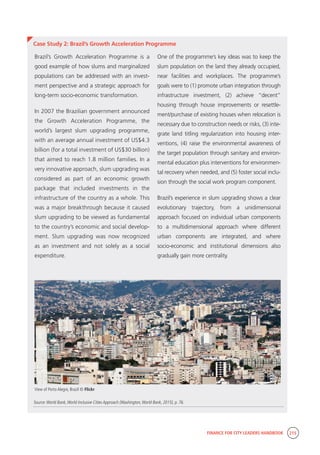 FINANCE FOR CITY LEADERS HANDBOOK 215
Case Study 2: Brazil’s Growth Acceleration Programme
One of the programme’s key ideas was to keep the
slum population on the land they already occupied,
near facilities and workplaces. The programme’s
goals were to (1) promote urban integration through
infrastructure investment, (2) achieve “decent”
housing through house improvements or resettle-
ment/purchase of existing houses when relocation is
necessary due to construction needs or risks, (3) inte-
grate land titling regularization into housing inter-
ventions, (4) raise the environmental awareness of
the target population through sanitary and environ-
mental education plus interventions for environmen-
tal recovery when needed, and (5) foster social inclu-
sion through the social work program component.
Brazil’s experience in slum upgrading shows a clear
evolutionary trajectory, from a unidimensional
approach focused on individual urban components
to a multidimensional approach where different
urban components are integrated, and where
socio-economic and institutional dimensions also
gradually gain more centrality.
Brazil’s Growth Acceleration Programme is a
good example of how slums and marginalized
populations can be addressed with an invest-
ment perspective and a strategic approach for
long-term socio-economic transformation.
In 2007 the Brazilian government announced
the Growth Acceleration Programme, the
world’s largest slum upgrading programme,
with an average annual investment of US$4.3
billion (for a total investment of US$30 billion)
that aimed to reach 1.8 million families. In a
very innovative approach, slum upgrading was
considered as part of an economic growth
package that included investments in the
infrastructure of the country as a whole. This
was a major breakthrough because it caused
slum upgrading to be viewed as fundamental
to the country’s economic and social develop-
ment. Slum upgrading was now recognized
as an investment and not solely as a social
expenditure.
Source:World Bank,World Inclusive Cities Approach (Washington,World Bank, 2015), p. 76.
View of Porto Alegre, Brazil © Flickr
 