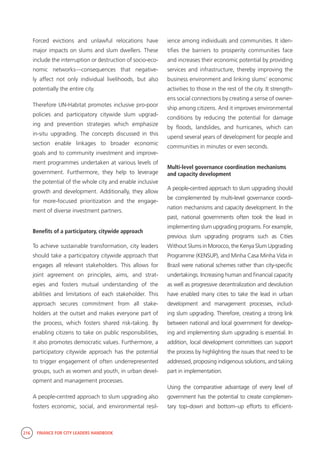 216 FINANCE FOR CITY LEADERS HANDBOOK
Forced evictions and unlawful relocations have
major impacts on slums and slum dwellers. These
include the interruption or destruction of socio-eco-
nomic networks—consequences that negative-
ly affect not only individual livelihoods, but also
potentially the entire city.
Therefore UN-Habitat promotes inclusive pro-poor
policies and participatory citywide slum upgrad-
ing and prevention strategies which emphasize
in-situ upgrading. The concepts discussed in this
section enable linkages to broader economic
goals and to community investment and improve-
ment programmes undertaken at various levels of
government. Furthermore, they help to leverage
the potential of the whole city and enable inclusive
growth and development. Additionally, they allow
for more-focused prioritization and the engage-
ment of diverse investment partners.
Benefits of a participatory, citywide approach
To achieve sustainable transformation, city leaders
should take a participatory citywide approach that
engages all relevant stakeholders. This allows for
joint agreement on principles, aims, and strat-
egies and fosters mutual understanding of the
abilities and limitations of each stakeholder. This
approach secures commitment from all stake-
holders at the outset and makes everyone part of
the process, which fosters shared risk-taking. By
enabling citizens to take on public responsibilities,
it also promotes democratic values. Furthermore, a
participatory citywide approach has the potential
to trigger engagement of often underrepresented
groups, such as women and youth, in urban devel-
opment and management processes.
A people-centred approach to slum upgrading also
fosters economic, social, and environmental resil-
ience among individuals and communities. It iden-
tifies the barriers to prosperity communities face
and increases their economic potential by providing
services and infrastructure, thereby improving the
business environment and linking slums’ economic
activities to those in the rest of the city. It strength-
ens social connections by creating a sense of owner-
ship among citizens. And it improves environmental
conditions by reducing the potential for damage
by floods, landslides, and hurricanes, which can
upend several years of development for people and
communities in minutes or even seconds.
Multi-level governance coordination mechanisms
and capacity development
A people-centred approach to slum upgrading should
be complemented by multi-level governance coordi-
nation mechanisms and capacity development. In the
past, national governments often took the lead in
implementing slum upgrading programs. For example,
previous slum upgrading programs such as Cities
Without Slums in Morocco, the Kenya Slum Upgrading
Programme (KENSUP), and Minha Casa Minha Vida in
Brazil were national schemes rather than city-specific
undertakings. Increasing human and financial capacity
as well as progressive decentralization and devolution
have enabled many cities to take the lead in urban
development and management processes, includ-
ing slum upgrading. Therefore, creating a strong link
between national and local government for develop-
ing and implementing slum upgrading is essential. In
addition, local development committees can support
the process by highlighting the issues that need to be
addressed, proposing indigenous solutions, and taking
part in implementation.
Using the comparative advantage of every level of
government has the potential to create complemen-
tary top–down and bottom–up efforts to efficient-
 