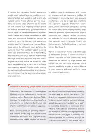 FINANCE FOR CITY LEADERS HANDBOOK 217
ly address slum upgrading. Central governments
should ensure national laws and regulations are in
place to facilitate slum upgrading, such as land acts,
national housing finance schemes, planning regula-
tions, and building codes. Often they are also able to
set aside funds for slum upgrading based on general
tax revenues and other central government revenue
sources, which can then be distributed to local govern-
ments. They are also often the stakeholder that nego-
tiates with international development partners for
grants and loans. For their part, local governments
should ensure that local development plans and strat-
egies address the city-specific issues pertaining to
slums and ensure there is sufficient capacity to address
them. Local government should also be the main body
to coordinate a participatory approach that facilitates
exchange among all stakeholders. Their local knowl-
edge of the situation and of the abilities and liabili-
ties of stakeholders is vital to the success of a citywide
slum upgrading approach. This also includes ensuring
the participation of service providers, which (depend-
ing on the country) can be governmental, parastatal,
or private entities.
In addition, capacity development and commu-
nity empowerment are necessary to facilitate full
participation in community-driven socio-economic
transformation and to leverage local knowledge
and experience. Capacity development encom-
passes, among other things, participatory planning
and human rights; community organization; neigh-
bourhood planning; community-driven projects;
community data collection, analysis, monitoring,
and evaluation; inclusion of vulnerable groups and
their particular needs; incremental housing; and
strategic projects that build resilience in communi-
ties (see Case Study 3).
Women should play an integral part in the capac-
ity-development process, as women are crucial to
families’ livelihoods in slum communities. Many
households are headed by single women with
children and are particularly vulnerable. Special
attention should also be given to youths’ potential
to boost prosperity and adapt quickly to change
and economic opportunities.
Case Study 3: Harnessing “people power” to create inclusive microfinance mechanisms in Thailand
not only to community organizations formed by
the urban poor but also to their networks. This
allows them to work with city authorities and other
local actors and with national agencies on citywide
upgrading programmes. It seeks to “go to scale”
by supporting thousands of community-driven
initiatives within citywide programmes designed
and managed by networks working in partnership
with local actors. With regard to financing, Baan
Mankong provides micro-financing through the
local community networks that became part of
The success of the Government of Thailand’s Baan
Mankong program, implemented by the Commu-
nity Organizations Development Institute (CODI),
illustrates that small-scale micro-financing efforts
and networks can be harnessed and turned into
effective tools to finance citywide slum upgrading.
Baan Mankong centres on providing infrastruc-
ture subsidies and housing loans to low-income
communities to support slum upgrading in situ
wherever possible. Support for projects is provided
 