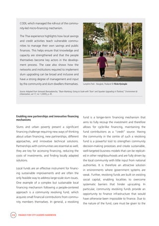 218 FINANCE FOR CITY LEADERS HANDBOOK
Source:Adapted from Somsook Boonyabancha, “Baan Mankong: Going to Scale with ‘Slum’ and Squatter Upgrading in Thailand,” Environment &
Urbanization, vol 17, no 1 (2005), p. 45.
CODI, which managed the roll-out of the commu-
nity-led micro-financing mechanism.
The Thai experience highlights how local savings
and credit activities teach vulnerable commu-
nities to manage their own savings and public
finances. This helps ensure that knowledge and
capacity are strengthened and that the people
themselves become key actors in the develop-
ment process. The case also shows how the
networks and institutions required to implement
slum upgrading can be broad and inclusive and
have a strong degree of management and input
by the community and slum dwellers themselves. Lumphini Park - Bangkok,Thailand © Flickr/Qsimple
Enabling new partnerships and innovative financing
mechanisms
Slums and urban poverty present a significant
financing challenge requiring new ways of thinking
about urban financing, new partnerships, different
approaches, and innovative technical solutions.
Partnerships with communities are essential as well;
they are key for accessing financing, reducing the
costs of investments, and finding locally adapted
solutions.
Local funds are an effective instrument for financ-
ing sustainable improvements and are often the
only feasible way to address large-scale slum issues.
One example of a complex but sustainable local
financing mechanism following a people-centered
approach is a community revolving fund, which
acquires small financial contributions from commu-
nity members themselves. In general, a revolving
fund is a longer-term financing mechanism that
aims to fully recoup the investment and therefore
allows for cycle-like financing, maintaining the
fund contributions as a “credit” source. Having
the community in the centre of such a revolving
fund is a powerful tool to strengthen community
decision-making processes and create sustainable,
well-targeted business models that can be replicat-
ed in other neighbourhoods and are fully driven by
the local community with little input from national
authorities. It is therefore an attractive solution
in environments where government systems are
weak. Further, revolving funds are built on existing
social capital, enabling localities to overcome
systematic barriers that hinder up-scaling. In
particular, community revolving funds provide an
opportunity to finance infrastructure that would
have otherwise been impossible to finance. Due to
the nature of the fund, care must be given to the
 