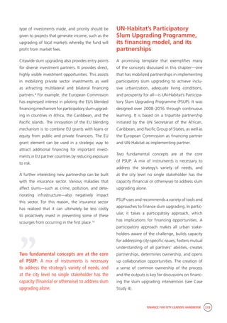 FINANCE FOR CITY LEADERS HANDBOOK 219
type of investments made, and priority should be
given to projects that generate income, such as the
upgrading of local markets whereby the fund will
profit from market fees.
Citywide slum upgrading also provides entry points
for diverse investment partners. It provides direct,
highly visible investment opportunities. This assists
in mobilizing private sector investments as well
as attracting multilateral and bilateral financing
partners.9
For example, the European Commission
has expressed interest in piloting the EU’s blended
financing mechanism for participatory slum upgrad-
ing in countries in Africa, the Caribbean, and the
Pacific islands. The innovation of the EU blending
mechanism is to combine EU grants with loans or
equity from public and private financiers. The EU
grant element can be used in a strategic way to
attract additional financing for important invest-
ments in EU partner countries by reducing exposure
to risk.
A further interesting new partnership can be built
with the insurance sector. Various maladies that
affect slums—such as crime, pollution, and dete-
riorating infrastructure—also negatively impact
this sector. For this reason, the insurance sector
has realized that it can ultimately be less costly
to proactively invest in preventing some of these
scourges from occurring in the first place.10
UN-Habitat’s Participatory
Slum Upgrading Programme,
its financing model, and its
partnerships
A promising template that exemplifies many
of the concepts discussed in this chapter—one
that has mobilized partnerships in implementing
participatory slum upgrading to achieve inclu-
sive urbanization, adequate living conditions,
and prosperity for all—is UN-Habitat’s Participa-
tory Slum Upgrading Programme (PSUP). It was
designed over 2008–2016 through continuous
learning. It is based on a tripartite partnership
initiated by the UN Secretariat of the African,
Caribbean, and Pacific Group of States, as well as
the European Commission as financing partner
and UN-Habitat as implementing partner.
Two fundamental concepts are at the core
of PSUP: A mix of instruments is necessary to
address the strategy’s variety of needs, and
at the city level no single stakeholder has the
capacity (financial or otherwise) to address slum
upgrading alone.
PSUP uses and recommends a variety of tools and
approaches to finance slum upgrading. In partic-
ular, it takes a participatory approach, which
has implications for financing opportunities. A
participatory approach makes all urban stake-
holders aware of the challenge, builds capacity
for addressing city-specific issues, fosters mutual
understanding of all partners’ abilities, creates
partnerships, determines ownership, and opens
up collaboration opportunities. The creation of
a sense of common ownership of the process
and the outputs is key for discussions on financ-
ing the slum upgrading intervention (see Case
Study 4).
Two fundamental concepts are at the core
of PSUP: A mix of instruments is necessary
to address the strategy’s variety of needs, and
at the city level no single stakeholder has the
capacity (financial or otherwise) to address slum
upgrading alone.
“
 