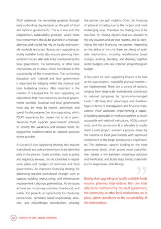 220 FINANCE FOR CITY LEADERS HANDBOOK
PSUP addresses the ownership question through
early co-funding requirements on the part of local
and national governments. This is in line with the
programme’s sustainability principle, which holds
that interventions should be planned in a manage-
able way and should first rely on locally and nation-
ally available resources. Basing slum upgrading on
locally available funds also ensures planning inter-
ventions that are later able to be maintained by the
local government, the community, or other local
mechanisms are in place, which contributes to the
sustainability of the interventions. The co-funding
discussion with national and local governments
is important for lobbying within the national and
local budgeting process. Also important is the
creation of a budget line for slum upgrading, an
expenditure that many ministries and local govern-
ments overlook. National and local governments
must also be ready to receive, administer, and
spend funding received for slum upgrading, which
PSUP’s experience has proven not to be a given.
Therefore PSUP supports governments’ attempts
to remedy this weakness and releases funds for
programme implementation to national accounts
where possible.
A successful slum upgrading strategy also requires
institutional and policy interventions to be identified
early in the process. Some activities, such as policy
and regulatory reviews, can be scheduled in regular
work plans and budgets of ministries and local
governments. An important financing strategy for
addressing required institutional changes such as
capacity building, restructuring, and infrastructure
improvement is strategic partnerships. As the issues
at hand are mostly very concrete, time-bound, and
visible, this presents an opportunity for city-to-city
partnerships, corporate social responsibility activ-
ities, and philanthropic contributions whereby
the partner can gain visibility. Often the financing
of physical infrastructure is the largest and most
challenging issue. Therefore the strategy has to be
two-fold: (1) finding options that are adapted to
the city situation and are cost realistic, and (2) iden-
tifying the right financing mechanism. Depending
on the ability of the city, there are plenty of avail-
able mechanisms, including redistributive taxes/
charges, lending, blending, and drawing together
sector budgets into one common project/program
budget.
A last point on slum upgrading finance is to look
at the way projects—especially physical projects—
are implemented. There are a variety of options,
ranging from large-scale international contractors
to national companies to community-managed
funds.11
All have their advantages and disadvan-
tages in terms of management and financial impli-
cations. PSUP advocates implementing a capaci-
ty-building approach by working together as much
as possible with national institutions, NGOs, consul-
tants, and the community. It is advisable to imple-
ment a pilot project, wherein a process driven by
the national or local governments with significant
involvement of the target community is implement-
ed. This addresses capacity building on the three
governance levels, often proves more cost-effec-
tive, creates a link between indigenous solutions
and livelihoods, and builds trust among stakehold-
ers for larger-scale undertakings.
Basing slum upgrading on locally available funds
ensures planning interventions that are later
able to be maintained by the local government,
the community, or other local mechanisms are in
place, which contributes to the sustainability of
the interventions.
“
 