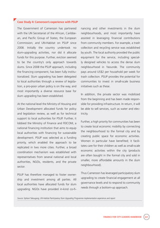FINANCE FOR CITY LEADERS HANDBOOK 221
Case Study 4: Cameroon’s experience with PSUP
nancing and other investments in the slum
neighbourhoods, and most importantly have
assisted in leveraging financial contributions
from community members. For example, a trash
collection and recycling service was established
by youth. The local authority provided the public
equipment for the service, including special-
ly designed vehicles to access the dense slum
neighbourhood in Yaounde. The community
pays around US$2 per household per week for
trash collection. PSUP provides the potential for
communities to invest in small-scale business
initiatives such as these.
In addition, the private sector was mobilized
from the beginning and has been made respon-
sible for providing infrastructure. In return, it will
be able to sell services, such as water and elec-
tricity.
Further, a high priority for communities has been
to create local economic mobility by connecting
the neighbourhood to the formal city and by
creating public space for economic activities.
Women in particular have benefited; it facili-
tates care for their children as well as small-scale
economic activities within the city (products
are often bought in the formal city and sold in
smaller, more affordable amounts in the slum
neighbourhood).
Thus Cameroon has leveraged participatory slum
upgrading to create financial engagement at all
governance levels and to respond to community
needs through a bottom-up approach.
The Government of Cameroon has partnered
with the UN Secretariat of the African, Caribbe-
an, and Pacific Group of States; the European
Commission; and UN-Habitat on PSUP since
2008. Initially the country undertook no
slum-upgrading activities, nor did it allocate
funds for this purpose. Further, eviction seemed
to be the country’s only approach towards
slums. Since 2008 the PSUP approach, including
the financing component, has been fully institu-
tionalized. Slum upgrading has been delegated
to local authorities through a review of legisla-
tion, a pro-poor urban policy is on the way, and
most importantly a diverse resource base for
slum upgrading has been established.
At the national level the Ministry of Housing and
Urban Development allocated funds for policy
and legislation review, as well as for technical
support to local authorities for PSUP. Further, it
lobbied the Ministry of Finance and FEICOM, a
national financing institution that aims to equip
local authorities with financing for sustainable
development. PSUP was selected as a funding
priority, which enabled the approach to be
replicated in two more cities. Further, a broad
coordination mechanism was established with
representatives from several national and local
authorities, NGOs, residents, and the private
sector.
PSUP has therefore managed to foster owner-
ship and investment among all parties. All
local authorities have allocated funds for slum
upgrading. NGOs have provided in-kind co-fi-
Source: Sipliant Takougang, UN-Habitat Participatory Slum Upgrading Programme implementation experience and report
 