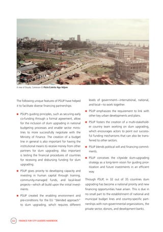 222 FINANCE FOR CITY LEADERS HANDBOOK
The following unique features of PSUP have helped
it to facilitate diverse financing partnerships:
	 PSUP’s guiding principles, such as securing early
co-funding through a formal agreement, allow
for the inclusion of slum upgrading in national
budgeting processes and enable sector minis-
tries to more successfully negotiate with the
Ministry of Finance. The creation of a budget
line in general is also important for having the
institutional means to receive money from other
partners for slum upgrading. Also important
is testing the financial procedures of countries
for receiving and disbursing funding for slum
upgrading.
	 PSUP gives priority to developing capacity and
investing in human capital through training,
community-managed funds, and local-level
projects—which all build upon the initial invest-
ments.
	PSUP created the enabling environment and
pre-conditions for the EU “blended approach”
to slum upgrading, which requires different
levels of government—international, national,
and local—to work together.
	 PSUP emphasizes the requirement to link with
other key urban developments and plans.
	 PSUP fosters the creation of a multi-stakehold-
er country team working on slum upgrading,
which encourages actors to point out success-
ful funding mechanisms that can also be trans-
ferred to other sectors.
	 PSUP blends political will and financing commit-
ments.
	PSUP conceives the citywide slum-upgrading
strategy as a long-term vision for guiding prior-
itization and future investments in an efficient
way.
Through PSUP, in 32 out of 35 countries slum
upgrading has become a national priority and new
financing opportunities have arisen. This is due in
no small part to the establishment of national and
municipal budget lines and country-specific part-
nerships with non-governmental organizations, the
private sector, donors, and development banks.
A view of Douala, Cameroon © Flickr/Colette Ngo Ndjom
 