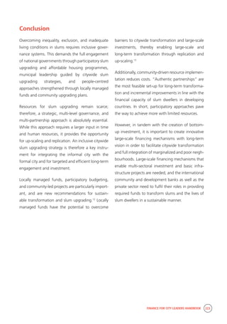 FINANCE FOR CITY LEADERS HANDBOOK 223
Conclusion
Overcoming inequality, exclusion, and inadequate
living conditions in slums requires inclusive gover-
nance systems. This demands the full engagement
of national governments through participatory slum
upgrading and affordable housing programmes,
municipal leadership guided by citywide slum
upgrading strategies, and people-centred
approaches strengthened through locally managed
funds and community upgrading plans.
Resources for slum upgrading remain scarce;
therefore, a strategic, multi-level governance, and
multi-partnership approach is absolutely essential.
While this approach requires a larger input in time
and human resources, it provides the opportunity
for up-scaling and replication. An inclusive citywide
slum upgrading strategy is therefore a key instru-
ment for integrating the informal city with the
formal city and for targeted and efficient long-term
engagement and investment.
Locally managed funds, participatory budgeting,
and community-led projects are particularly import-
ant, and are new recommendations for sustain-
able transformation and slum upgrading.12
Locally
managed funds have the potential to overcome
barriers to citywide transformation and large-scale
investments, thereby enabling large-scale and
long-term transformation through replication and
up-scaling.13
Additionally, community-driven resource implemen-
tation reduces costs. “Authentic partnerships” are
the most feasible set-up for long-term transforma-
tion and incremental improvements in line with the
financial capacity of slum dwellers in developing
countries. In short, participatory approaches pave
the way to achieve more with limited resources.
However, in tandem with the creation of bottom-
up investment, it is important to create innovative
large-scale financing mechanisms with long-term
vision in order to facilitate citywide transformation
and full integration of marginalized and poor neigh-
bourhoods. Large-scale financing mechanisms that
enable multi-sectoral investment and basic infra-
structure projects are needed, and the international
community and development banks as well as the
private sector need to fulfil their roles in providing
required funds to transform slums and the lives of
slum dwellers in a sustainable manner.
 