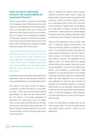 8 FINANCE FOR CITY LEADERS HANDBOOK
How can local authorities
enhance the sustainability of
municipal finance?
There is a great need to improve the sustainability
of municipal government finances across the world.
Given how much depends on the successful perfor-
mance of local governments, poor finances can
make local service delivery faulty and inconsistent,
and can damage future development prospects.
Unfortunately, attempts at reforming local govern-
ment revenue through decentralization have often
proven more challenging than originally envisaged.
International expert Paul Smoke writes:
“Fiscal decentralization has been particularly disap-
pointing given how much consensus there has
been on specific reform advice, with own source
revenue generation arguably being the most prob-
lematic of fiscal concerns. Available empirical liter-
ature strongly indicates that subnational revenue
generation, more often than not, falls short of
expectations.”3
If subnational revenue generation often falls short of
expectations, how can it be improved to become a
more sustainable feature of municipal government?
This question is not easy to answer. To begin, it
is important to realize that there are many differ-
ent ways in which countries decentralize political
administration to allow for local decision-mak-
ing. This means it is not always appropriate to
recommend the same policy across the board.
Some countries allow very little discretion for local
governments, while others allow a great deal. The
level of discretion afforded depends on the consti-
tutional provisions of what municipal governments
can and cannot do.
Figure C illustrates the different levels of decen-
tralization around the world. Those in yellow are
federal states: countries where most decision-mak-
ing power is held at the level of regions, provinc-
es, or sub-national states. Some of the most well-
known examples of federal states include Nigeria,
the United States of America, and Brazil. Federal
constitutions usually provide the greatest degree
of regional autonomy, allowing local governments
wide discretion over the types of taxes they collect.
Those countries displayed in red are unitary states
with a centralized political administration, but
whose constitutions provide for devolution. Devo-
lution is a constitutional provision that allows for
regional decision-making over a set list of govern-
ment functions. The functions for which there is
local political autonomy are established by the
political center, and usually cannot be changed
without difficulty (for example, requiring constitu-
tional amendment). In terms of local government
finance, some discretion is usually given under
devolution for local political actors to set budgets
and decide the taxation levels to be implemented.
While, like under federalism, this has the poten-
tial complication of varied tax rates and levels of
spending among different provinces or counties,
large benefits can be realized by involving citizens
in decision-making through electing local represen-
tatives, and through engaging in public participa-
tion when planning how to carry out local govern-
ment functions.
In blue, the map shows non-federal and non-de-
volved unitary states. This kind of heavily central-
ized political system prevails in Africa and the
Middle East.
 