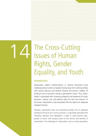 The Cross-Cutting
Issues of Human
Rights, Gender
Equality, and Youth
14
Introduction
Urbanization reflects transformations in national economies—most
notably growing numbers of people moving away from working directly
with natural resources and towards industry and services.1
Indeed, 70
to 80 per cent of economic activity is generated in cities.2
Thus, urban-
ization is associated with increasing prosperity and enjoyment of social,
economic, cultural, civil, and political rights for men and women.3
In
this sense, urbanization is also associated with the right to an adequate
standard of living.4
However, urbanization does not necessarily translate into an adequate
standard of living for all. In some countries, it is generally associated with
inequality, exclusion and segregation, a spike in urban poverty rates,
growth of slums, and unequal access to the services and benefits of
urbanization. The challenges of urbanization, such as rising inequalities,
 