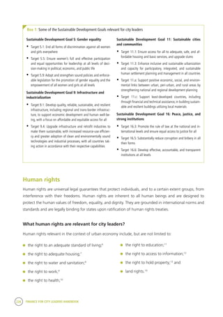 228 FINANCE FOR CITY LEADERS HANDBOOK
Box 1: Some of the Sustainable Development Goals relevant for city leaders
Sustainable Development Goal 5: Gender equality
•	 Target 5.1: End all forms of discrimination against all women
and girls everywhere
•	 Target 5.5: Ensure women’s full and effective participation
and equal opportunities for leadership at all levels of deci-
sion-making in political, economic, and public life
•	 Target 5.9:Adopt and strengthen sound policies and enforce-
able legislation for the promotion of gender equality and the
empowerment of all women and girls at all levels
Sustainable Development Goal 9: Infrastructure and
industrialization
•	 Target 9.1: Develop quality, reliable, sustainable, and resilient
infrastructure, including regional and trans-border infrastruc-
ture, to support economic development and human well-be-
ing, with a focus on affordable and equitable access for all
•	 Target 9.4: Upgrade infrastructure and retrofit industries to
make them sustainable, with increased resource-use efficien-
cy and greater adoption of clean and environmentally sound
technologies and industrial processes, with all countries tak-
ing action in accordance with their respective capabilities
Sustainable Development Goal 11: Sustainable cities
and communities
•	 Target 11.1: Ensure access for all to adequate, safe, and af-
fordable housing and basic services, and upgrade slums
•	 Target 11.3: Enhance inclusive and sustainable urbanization
and capacity for participatory, integrated, and sustainable
human settlement planning and management in all countries
•	 Target 11.a: Support positive economic, social, and environ-
mental links between urban, peri-urban, and rural areas by
strengthening national and regional development planning
•	 Target 11.c: Support least-developed countries, including
through financial and technical assistance, in building sustain-
able and resilient buildings utilizing local materials
Sustainable Development Goal 16: Peace, justice, and
strong institutions
•	 Target 16.3: Promote the rule of law at the national and in-
ternational levels and ensure equal access to justice for all
•	 Target 16.5: Substantially reduce corruption and bribery in all
their forms
•	 Target 16.6: Develop effective, accountable, and transparent
institutions at all levels
Human rights
Human rights are universal legal guarantees that protect individuals, and to a certain extent groups, from
interference with their freedoms. Human rights are inherent to all human beings and are designed to
protect the human values of freedom, equality, and dignity. They are grounded in international norms and
standards and are legally binding for states upon ratification of human rights treaties.
What human rights are relevant for city leaders?	
Human rights relevant in the context of urban economy include, but are not limited to:
	 the right to an adequate standard of living;6
	 the right to adequate housing;7
	 the right to water and sanitation;8
	 the right to work;9
	 the right to health;10
	 the right to education;11
	 the right to access to information;12
	 the right to hold property;13
and
	 land rights.14
 