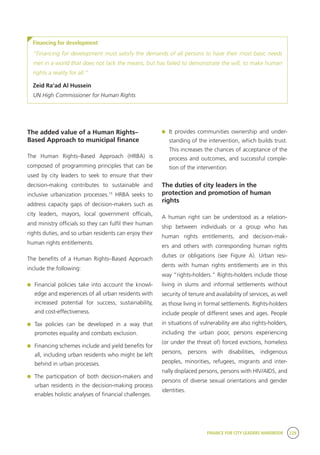 FINANCE FOR CITY LEADERS HANDBOOK 229
Financing for development
“Financing for development must satisfy the demands of all persons to have their most basic needs
met in a world that does not lack the means, but has failed to demonstrate the will, to make human
rights a reality for all.”
Zeid Ra’ad Al Hussein
UN High Commissioner for Human Rights
The added value of a Human Rights–
Based Approach to municipal finance
The Human Rights–Based Approach (HRBA) is
composed of programming principles that can be
used by city leaders to seek to ensure that their
decision-making contributes to sustainable and
inclusive urbanization processes.15
HRBA seeks to
address capacity gaps of decision-makers such as
city leaders, mayors, local government officials,
and ministry officials so they can fulfil their human
rights duties, and so urban residents can enjoy their
human rights entitlements.
The benefits of a Human Rights–Based Approach
include the following:
	 Financial policies take into account the knowl-
edge and experiences of all urban residents with
increased potential for success, sustainability,
and cost-effectiveness.
	Tax policies can be developed in a way that
promotes equality and combats exclusion.
	 Financing schemes include and yield benefits for
all, including urban residents who might be left
behind in urban processes.
	 The participation of both decision-makers and
urban residents in the decision-making process
enables holistic analyses of financial challenges.
	 It provides communities ownership and under-
standing of the intervention, which builds trust.
This increases the chances of acceptance of the
process and outcomes, and successful comple-
tion of the intervention.
The duties of city leaders in the
protection and promotion of human
rights
A human right can be understood as a relation-
ship between individuals or a group who has
human rights entitlements, and decision-mak-
ers and others with corresponding human rights
duties or obligations (see Figure A). Urban resi-
dents with human rights entitlements are in this
way “rights-holders.” Rights-holders include those
living in slums and informal settlements without
security of tenure and availability of services, as well
as those living in formal settlements. Rights-holders
include people of different sexes and ages. People
in situations of vulnerability are also rights-holders,
including the urban poor, persons experiencing
(or under the threat of) forced evictions, homeless
persons, persons with disabilities, indigenous
peoples, minorities, refugees, migrants and inter-
nally displaced persons, persons with HIV/AIDS, and
persons of diverse sexual orientations and gender
identities.
 