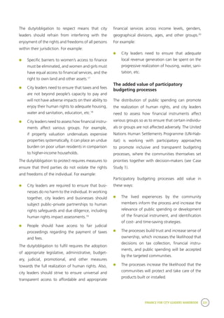 FINANCE FOR CITY LEADERS HANDBOOK 231
The duty/obligation to respect means that city
leaders should refrain from interfering with the
enjoyment of the rights and freedoms of all persons
within their jurisdiction. For example:
	 Specific barriers to women’s access to finance
must be eliminated, and women and girls must
have equal access to financial services, and the
right to own land and other assets.17
	 City leaders need to ensure that taxes and fees
are not beyond people’s capacity to pay and
will not have adverse impacts on their ability to
enjoy their human rights to adequate housing,
water and sanitation, education, etc.18
	 City leaders need to assess how financial instru-
ments affect various groups. For example,
if property valuation undervalues expensive
properties systematically, it can place an undue
burden on poor urban residents in comparison
to higher-income households.
The duty/obligation to protect requires measures to
ensure that third parties do not violate the rights
and freedoms of the individual. For example:
	 City leaders are required to ensure that busi-
nesses do no harm to the individual. In working
together, city leaders and businesses should
subject public–private partnerships to human
rights safeguards and due diligence, including
human rights impact assessments.19
	 People should have access to fair judicial
proceedings regarding the payment of taxes
and fees.
The duty/obligation to fulfil requires the adoption
of appropriate legislative, administrative, budget-
ary, judicial, promotional, and other measures
towards the full realization of human rights. Also,
city leaders should strive to ensure universal and
transparent access to affordable and appropriate
financial services across income levels, genders,
geographical divisions, ages, and other groups.20
For example:
	 City leaders need to ensure that adequate
local revenue generation can be spent on the
progressive realization of housing, water, sani-
tation, etc.
The added value of participatory
budgeting processes
The distribution of public spending can promote
the realization of human rights, and city leaders
need to assess how financial instruments affect
various groups so as to ensure that certain individu-
als or groups are not affected adversely. The United
Nations Human Settlements Programme (UN-Hab-
itat) is working with participatory approaches
to promote inclusive and transparent budgeting
processes, where the communities themselves set
priorities together with decision-makers (see Case
Study 1).
Participatory budgeting processes add value in
these ways:
	 The lived experiences by the community
members inform the process and increase the
relevance of public spending or development
of the financial instrument, and identification
of cost- and time-saving strategies.
	 The processes build trust and increase sense of
ownership, which increases the likelihood that
decisions on tax collection, financial instru-
ments, and public spending will be accepted
by the targeted communities.
	 The processes increase the likelihood that the
communities will protect and take care of the
products built or installed.
 