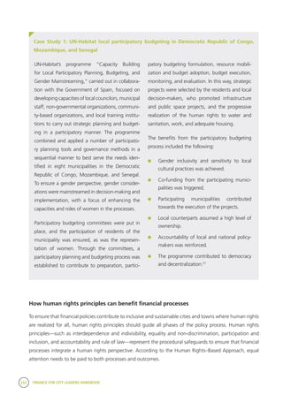 232 FINANCE FOR CITY LEADERS HANDBOOK
Case Study 1: UN-Habitat local participatory budgeting in Democratic Republic of Congo,
Mozambique, and Senegal
patory budgeting formulation, resource mobili-
zation and budget adoption, budget execution,
monitoring, and evaluation. In this way, strategic
projects were selected by the residents and local
decision-makers, who promoted infrastructure
and public space projects, and the progressive
realization of the human rights to water and
sanitation, work, and adequate housing.
The benefits from the participatory budgeting
process included the following:
	 Gender inclusivity and sensitivity to local
cultural practices was achieved.
	 Co-funding from the participating munici-
palities was triggered.
	Participating municipalities contributed
towards the execution of the projects.
	 Local counterparts assumed a high level of
ownership.
	 Accountability of local and national policy-
makers was reinforced.
	 The programme contributed to democracy
and decentralization.21
How human rights principles can benefit financial processes
To ensure that financial policies contribute to inclusive and sustainable cities and towns where human rights
are realized for all, human rights principles should guide all phases of the policy process. Human rights
principles—such as interdependence and indivisibility, equality and non-discrimination, participation and
inclusion, and accountability and rule of law—represent the procedural safeguards to ensure that financial
processes integrate a human rights perspective. According to the Human Rights–Based Approach, equal
attention needs to be paid to both processes and outcomes.
UN-Habitat’s programme “Capacity Building
for Local Participatory Planning, Budgeting, and
Gender Mainstreaming,” carried out in collabora-
tion with the Government of Spain, focused on
developing capacities of local councilors, municipal
staff, non-governmental organizations, communi-
ty-based organizations, and local training institu-
tions to carry out strategic planning and budget-
ing in a participatory manner. The programme
combined and applied a number of participato-
ry planning tools and governance methods in a
sequential manner to best serve the needs iden-
tified in eight municipalities in the Democratic
Republic of Congo, Mozambique, and Senegal.
To ensure a gender perspective, gender consider-
ations were mainstreamed in decision-making and
implementation, with a focus of enhancing the
capacities and roles of women in the processes.
Participatory budgeting committees were put in
place, and the participation of residents of the
municipality was ensured, as was the represen-
tation of women. Through the committees, a
participatory planning and budgeting process was
established to contribute to preparation, partici-
 