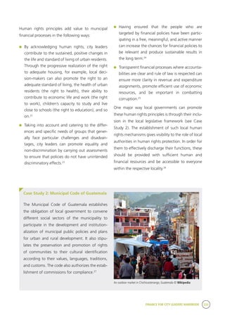FINANCE FOR CITY LEADERS HANDBOOK 233
Human rights principles add value to municipal
financial processes in the following ways:
	By acknowledging human rights, city leaders
contribute to the sustained, positive changes in
the life and standard of living of urban residents.
Through the progressive realization of the right
to adequate housing, for example, local deci-
sion-makers can also promote the right to an
adequate standard of living, the health of urban
residents (the right to health), their ability to
contribute to economic life and work (the right
to work), children’s capacity to study and live
close to schools (the right to education), and so
on.22
	 Taking into account and catering to the differ-
ences and specific needs of groups that gener-
ally face particular challenges and disadvan-
tages, city leaders can promote equality and
non-discrimination by carrying out assessments
to ensure that policies do not have unintended
discriminatory effects.23
	Having ensured that the people who are
targeted by financial policies have been partic-
ipating in a free, meaningful, and active manner
can increase the chances for financial policies to
be relevant and produce sustainable results in
the long term.24
	 Transparent financial processes where accounta-
bilities are clear and rule of law is respected can
ensure more clarity in revenue and expenditure
assignments, promote efficient use of economic
resources, and be important in combatting
corruption.25
One major way local governments can promote
these human rights principles is through their inclu-
sion in the local legislative framework (see Case
Study 2). The establishment of such local human
rights mechanisms gives visibility to the role of local
authorities in human rights protection. In order for
them to effectively discharge their functions, these
should be provided with sufficient human and
financial resources and be accessible to everyone
within the respective locality.26
Case Study 2: Municipal Code of Guatemala
The Municipal Code of Guatemala establishes
the obligation of local government to convene
different social sectors of the municipality to
participate in the development and institution-
alization of municipal public policies and plans
for urban and rural development. It also stipu-
lates the preservation and promotion of rights
of communities to their cultural identification
according to their values, languages, traditions,
and customs. The code also authorizes the estab-
lishment of commissions for compliance.27
An outdoor market in Chichicastenango, Guatemala © Wikipedia
 