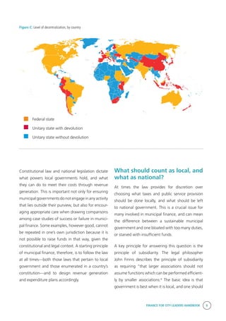 FINANCE FOR CITY LEADERS HANDBOOK 9
Figure C: Level of decentralization, by country
Constitutional law and national legislation dictate
what powers local governments hold, and what
they can do to meet their costs through revenue
generation. This is important not only for ensuring
municipal governments do not engage in any activity
that lies outside their purview, but also for encour-
aging appropriate care when drawing comparisons
among case studies of success or failure in munici-
pal finance. Some examples, however good, cannot
be repeated in one’s own jurisdiction because it is
not possible to raise funds in that way, given the
constitutional and legal context. A starting principle
of municipal finance, therefore, is to follow the law
at all times—both those laws that pertain to local
government and those enumerated in a country’s
constitution—and to design revenue generation
and expenditure plans accordingly.
Federal state
Unitary state with devolution
Unitary state without devolution
What should count as local, and
what as national?
At times the law provides for discretion over
choosing what taxes and public service provision
should be done locally, and what should be left
to national government. This is a crucial issue for
many involved in municipal finance, and can mean
the difference between a sustainable municipal
government and one bloated with too many duties,
or starved with insufficient funds.
A key principle for answering this question is the
principle of subsidiarity. The legal philosopher
John Finnis describes the principle of subsidiarity
as requiring “that larger associations should not
assume functions which can be performed efficient-
ly by smaller associations.4
The basic idea is that
government is best when it is local, and one should
 