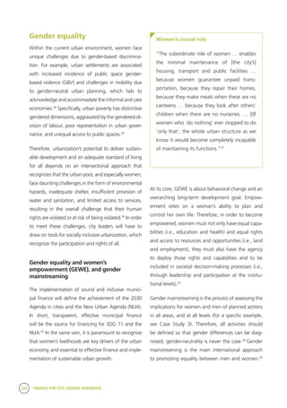 234 FINANCE FOR CITY LEADERS HANDBOOK
Gender equality
Within the current urban environment, women face
unique challenges due to gender-based discrimina-
tion. For example, urban settlements are associated
with increased incidence of public space gender-
based violence (GBV) and challenges in mobility due
to gender-neutral urban planning, which fails to
acknowledge and accommodate the informal and care
economies.28
Specifically, urban poverty has distinctive
gendered dimensions, aggravated by the gendered-di-
vision of labour, poor representation in urban gover-
nance, and unequal access to public spaces.29
Therefore, urbanization’s potential to deliver sustain-
able development and an adequate standard of living
for all depends on an intersectional approach that
recognizes that the urban poor, and especially women,
face daunting challenges in the form of environmental
hazards, inadequate shelter, insufficient provision of
water and sanitation, and limited access to services,
resulting in the overall challenge that their human
rights are violated or at risk of being violated.30
In order
to meet these challenges, city leaders will have to
draw on tools for socially inclusive urbanization, which
recognize the participation and rights of all.
Gender equality and women’s
empowerment (GEWE), and gender
mainstreaming
The implementation of sound and inclusive munici-
pal finance will define the achievement of the 2030
Agenda in cities and the New Urban Agenda (NUA).
In short, transparent, effective municipal finance
will be the source for financing for SDG 11 and the
NUA.32
In the same vein, it is paramount to recognize
that women’s livelihoods are key drivers of the urban
economy, and essential to effective finance and imple-
mentation of sustainable urban growth.
At its core, GEWE is about behavioral change and an
overarching long-term development goal. Empow-
erment relies on a woman’s ability to plan and
control her own life. Therefore, in order to become
empowered, women must not only have equal capa-
bilities (i.e., education and health) and equal rights
and access to resources and opportunities (i.e., land
and employment), they must also have the agency
to deploy those rights and capabilities and to be
included in societal decision-making processes (i.e.,
through leadership and participation at the institu-
tional levels).33
Gender mainstreaming is the process of assessing the
implications for women and men of planned actions
in all areas, and at all levels (for a specific example,
see Case Study 3). Therefore, all activities should
be defined so that gender differences can be diag-
nosed; gender-neutrality is never the case.34
Gender
mainstreaming is the main international approach
to promoting equality between men and women.35
Women’s crucial role
“The subordinate role of women … enables
the minimal maintenance of [the city’s]
housing, transport and public facilities …
because women guarantee unpaid trans-
portation, because they repair their homes,
because they make meals when these are no
canteens … because they look after others’
children when there are no nurseries. … [I]f
women who ‘do nothing’ ever stopped to do
’only that’, the whole urban structure as we
know it would become completely incapable
of maintaining its functions.”31
 