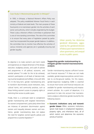 FINANCE FOR CITY LEADERS HANDBOOK 235
Its objective is to make women’s and men’s needs
and experiences an integral dimension of the design,
execution, budgetary process, and audit of policies
and programmes in all political, economic, and
societal spheres.36
In order for this to be achieved,
women’s participation at all levels of decision-mak-
ing must be broadened and fulfilled, in line with SDG
5.5. In the long term, gender mainstreaming aims
to transform discriminatory social institutions, laws,
cultural norms, and community practices, such as
those limiting women’s access to property rights or
restricting their access to public space.
Finally, there is a continued need to complement
gender mainstreaming with targeted interventions
for women’s empowerment, particularly where there
are instances of persistent discrimination against
women and inequality between women and men.
Hence, gender mainstreaming does not replace
the need for targeted, women-specific policies and
programmes or positive legislation.38
Supporting gender mainstreaming to
mitigate gender-neutral macroeconomic
analysis
Gender mainstreaming requires sufficient human
and financial resources.39
If these are not made
available, gender-responsive policies cannot trans-
late to on-the-ground realities. For this reason,
gender-responsive budgeting (GRB) is essential
to ensure that human and financial resources are
available for gender mainstreaming and empow-
erment activities. As a point of departure, it is
paramount to take into account that macroeco-
nomic analysis is oftentimes gender-neutral for the
following reasons:
	Economic institutions carry and transmit
gender biases: Often, economic institutions
ignore male biases in employment legislation,
property rights, and inheritance laws, all of
which restrict and determine the economic
activity of women.
Case Study 3: Mainstreaming gender in Ethiopia37
In 1993, in Ethiopia, a National Women’s Affairs Policy was
adopted. The policy established Women Focal Points in each
ministry at federal and state levels. The main purpose of these
focal points is to mainstream gender into the activities of each
sector and authority, which includes engendering the budget.
There is also a Women’s Affairs Committee in parliament that
is one of nine standing committees. The role of this committee
is to ensure that every piece of legislation passed by parlia-
ment has incorporated the proper gender balance. In addition,
the committee tries to monitor how effective the activities of
various ministries and agencies are in gradually ensuring real
gender equality.
Urban poverty has distinctive
gendered dimensions, aggra-
vated by the gendered-division
of labour,poor representation in
urban governance, and unequal
access to public spaces.
“
 