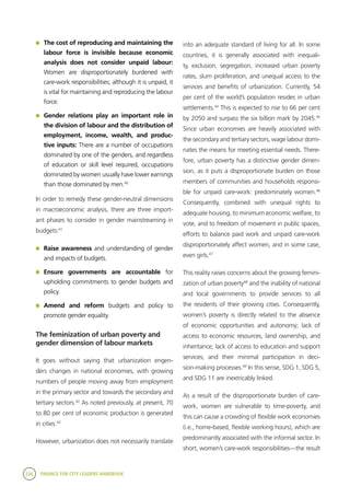 236 FINANCE FOR CITY LEADERS HANDBOOK
	 The cost of reproducing and maintaining the
labour force is invisible because economic
analysis does not consider unpaid labour:
Women are disproportionately burdened with
care-work responsibilities; although it is unpaid, it
is vital for maintaining and reproducing the labour
force.
	 Gender relations play an important role in
the division of labour and the distribution of
employment, income, wealth, and produc-
tive inputs: There are a number of occupations
dominated by one of the genders, and regardless
of education or skill level required, occupations
dominated by women usually have lower earnings
than those dominated by men.40
In order to remedy these gender-neutral dimensions
in macroeconomic analysis, there are three import-
ant phases to consider in gender mainstreaming in
budgets:41
	 Raise awareness and understanding of gender
and impacts of budgets.
	 Ensure governments are accountable for
upholding commitments to gender budgets and
policy.
	 Amend and reform budgets and policy to
promote gender equality.
The feminization of urban poverty and
gender dimension of labour markets
It goes without saying that urbanization engen-
ders changes in national economies, with growing
numbers of people moving away from employment
in the primary sector and towards the secondary and
tertiary sectors.42
As noted previously, at present, 70
to 80 per cent of economic production is generated
in cities.43
However, urbanization does not necessarily translate
into an adequate standard of living for all. In some
countries, it is generally associated with inequali-
ty, exclusion, segregation, increased urban poverty
rates, slum proliferation, and unequal access to the
services and benefits of urbanization. Currently, 54
per cent of the world’s population resides in urban
settlements.44
This is expected to rise to 66 per cent
by 2050 and surpass the six billion mark by 2045.45
Since urban economies are heavily associated with
the secondary and tertiary sectors, wage labour domi-
nates the means for meeting essential needs. There-
fore, urban poverty has a distinctive gender dimen-
sion, as it puts a disproportionate burden on those
members of communities and households responsi-
ble for unpaid care-work: predominately women.46
Consequently, combined with unequal rights to
adequate housing, to minimum economic welfare, to
vote, and to freedom of movement in public spaces,
efforts to balance paid work and unpaid care-work
disproportionately affect women, and in some case,
even girls.47
This reality raises concerns about the growing femini-
zation of urban poverty48
and the inability of national
and local governments to provide services to all
the residents of their growing cities. Consequently,
women’s poverty is directly related to the absence
of economic opportunities and autonomy; lack of
access to economic resources, land ownership, and
inheritance; lack of access to education and support
services; and their minimal participation in deci-
sion-making processes.49
In this sense, SDG 1, SDG 5,
and SDG 11 are inextricably linked.
As a result of the disproportionate burden of care-
work, women are vulnerable to time-poverty, and
this can cause a crowding of flexible work economies
(i.e., home-based, flexible working hours), which are
predominantly associated with the informal sector. In
short, women’s care-work responsibilities—the result
 