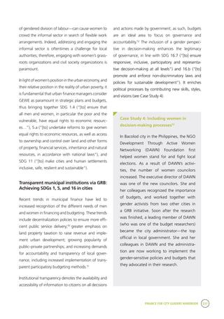 FINANCE FOR CITY LEADERS HANDBOOK 237
of gendered division of labour—can cause women to
crowd the informal sector in search of flexible work
arrangements. Indeed, addressing and engaging the
informal sector is oftentimes a challenge for local
authorities; therefore, engaging with women’s grass-
roots organizations and civil society organizations is
paramount.
Inlightofwomen’spositionintheurbaneconomy,and
their relative position in the reality of urban poverty, it
is fundamental that urban finance managers consider
GEWE as paramount in strategic plans and budgets,
thus bringing together SDG 1.4 (“[to] ensure that
all men and women, in particular the poor and the
vulnerable, have equal rights to economic resourc-
es…”), 5.a (“[to] undertake reforms to give women
equal rights to economic resources, as well as access
to ownership and control over land and other forms
of property, financial services, inheritance and natural
resources, in accordance with national laws”), and
SDG 11 (“[to] make cities and human settlements
inclusive, safe, resilient and sustainable”).
Transparent municipal institutions via GRB:
Achieving SDGs 1, 5, and 16 in cities
Recent trends in municipal finance have led to
increased recognition of the different needs of men
and women in financing and budgeting. These trends
include decentralization policies to ensure more effi-
cient public service delivery;50
greater emphasis on
land property taxation to raise revenue and imple-
ment urban development; growing popularity of
public–private partnerships; and increasing demands
for accountability and transparency of local gover-
nance, including increased implementation of trans-
parent participatory budgeting methods.51
Institutional transparency denotes the availability and
accessibility of information to citizens on all decisions
and actions made by government; as such, budgets
are an ideal area to focus on governance and
accountability.52
The inclusion of a gender perspec-
tive in decision-making enhances the legitimacy
of governance, in line with SDG 16.7 (“[to] ensure
responsive, inclusive, participatory and representa-
tive decision-making at all levels”) and 16.b (“[to]
promote and enforce non-discriminatory laws and
policies for sustainable development”). It enriches
political processes by contributing new skills, styles,
and visions (see Case Study 4).
Case Study 4: Including women in
decision-making processes53
In Bacolod city in the Philippines, the NGO
Development Through Active Women
Networking (DAWN) Foundation first
helped women stand for and fight local
elections. As a result of DAWN’s activi-
ties, the number of women councilors
increased. The executive director of DAWN
was one of the new councilors. She and
her colleagues recognized the importance
of budgets, and worked together with
gender activists from two other cities in
a GRB initiative. Soon after the research
was finished, a leading member of DAWN
(who was one of the budget researchers)
became the city administrator—the top
official in local government. She and her
colleagues in DAWN and the administra-
tion are now working to implement the
gender-sensitive policies and budgets that
they advocated in their research.
 