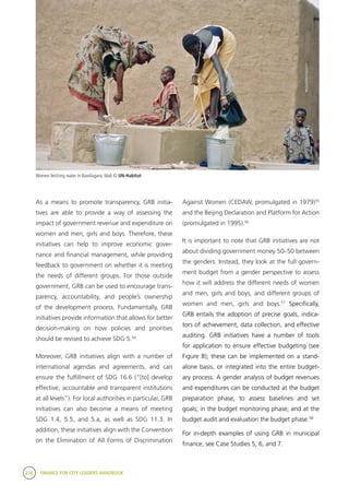 238 FINANCE FOR CITY LEADERS HANDBOOK
Against Women (CEDAW, promulgated in 1979)55
and the Beijing Declaration and Platform for Action
(promulgated in 1995).56
It is important to note that GRB initiatives are not
about dividing government money 50–50 between
the genders. Instead, they look at the full govern-
ment budget from a gender perspective to assess
how it will address the different needs of women
and men, girls and boys, and different groups of
women and men, girls and boys.57
Specifically,
GRB entails the adoption of precise goals, indica-
tors of achievement, data collection, and effective
auditing. GRB initiatives have a number of tools
for application to ensure effective budgeting (see
Figure B); these can be implemented on a stand-
alone basis, or integrated into the entire budget-
ary process. A gender analysis of budget revenues
and expenditures can be conducted at the budget
preparation phase, to assess baselines and set
goals; in the budget monitoring phase; and at the
budget audit and evaluation the budget phase.58
For in-depth examples of using GRB in municipal
finance, see Case Studies 5, 6, and 7.
As a means to promote transparency, GRB initia-
tives are able to provide a way of assessing the
impact of government revenue and expenditure on
women and men, girls and boys. Therefore, these
initiatives can help to improve economic gover-
nance and financial management, while providing
feedback to government on whether it is meeting
the needs of different groups. For those outside
government, GRB can be used to encourage trans-
parency, accountability, and people’s ownership
of the development process. Fundamentally, GRB
initiatives provide information that allows for better
decision-making on how policies and priorities
should be revised to achieve SDG 5.54
Moreover, GRB initiatives align with a number of
international agendas and agreements, and can
ensure the fulfillment of SDG 16.6 (“[to] develop
effective, accountable and transparent institutions
at all levels”). For local authorities in particular, GRB
initiatives can also become a means of meeting
SDG 1.4, 5.5, and 5.a, as well as SDG 11.3. In
addition, these initiatives align with the Convention
on the Elimination of All Forms of Discrimination
Women fetching water in Bandiagara, Mali © UN-Habitat
 