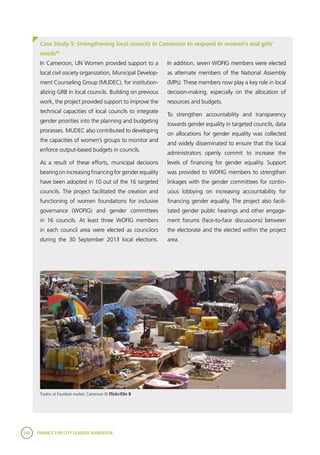 240 FINANCE FOR CITY LEADERS HANDBOOK
Case Study 5: Strengthening local councils in Cameroon to respond to women’s and girls’
needs60
In Cameroon, UN Women provided support to a
local civil society organization, Municipal Develop-
ment Counseling Group (MUDEC), for institution-
alizing GRB in local councils. Building on previous
work, the project provided support to improve the
technical capacities of local councils to integrate
gender priorities into the planning and budgeting
processes. MUDEC also contributed to developing
the capacities of women’s groups to monitor and
enforce output-based budgets in councils.
As a result of these efforts, municipal decisions
bearing on increasing financing for gender equality
have been adopted in 10 out of the 16 targeted
councils. The project facilitated the creation and
functioning of women foundations for inclusive
governance (WOFIG) and gender committees
in 16 councils. At least three WOFIG members
in each council area were elected as councilors
during the 30 September 2013 local elections.
In addition, seven WOFIG members were elected
as alternate members of the National Assembly
(MPs). These members now play a key role in local
decision-making, especially on the allocation of
resources and budgets. 
To strengthen accountability and transparency
towards gender equality in targeted councils, data
on allocations for gender equality was collected
and widely disseminated to ensure that the local
administrators openly commit to increase the
levels of financing for gender equality. Support
was provided to WOFIG members to strengthen
linkages with the gender committees for contin-
uous lobbying on increasing accountability for
financing gender equality. The project also facili-
tated gender public hearings and other engage-
ment forums (face-to-face discussions) between
the electorate and the elected within the project
area.
Traders at Foumban market, Cameroon © Flickr/Elin B
 
