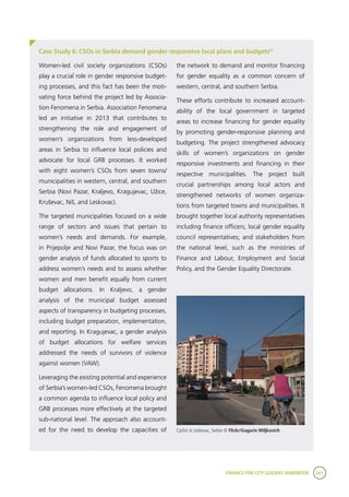 FINANCE FOR CITY LEADERS HANDBOOK 241
Case Study 6: CSOs in Serbia demand gender responsive local plans and budgets61
Women-led civil society organizations (CSOs)
play a crucial role in gender responsive budget-
ing processes, and this fact has been the moti-
vating force behind the project led by Associa-
tion Fenomena in Serbia. Association Fenomena
led an initiative in 2013 that contributes to
strengthening the role and engagement of
women’s organizations from less-developed
areas in Serbia to influence local policies and
advocate for local GRB processes. It worked
with eight women’s CSOs from seven towns/
municipalities in western, central, and southern
Serbia (Novi Pazar, Kraljevo, Kragujevac, Užice,
Kruševac, Niš, and Leskovac).
The targeted municipalities focused on a wide
range of sectors and issues that pertain to
women’s needs and demands. For example,
in Prijepolje and Novi Pazar, the focus was on
gender analysis of funds allocated to sports to
address women’s needs and to assess whether
women and men benefit equally from current
budget allocations. In Kraljevo, a gender
analysis of the municipal budget assessed
aspects of transparency in budgeting processes,
including budget preparation, implementation,
and reporting. In Kragujevac, a gender analysis
of budget allocations for welfare services
addressed the needs of survivors of violence
against women (VAW).
Leveraging the existing potential and experience
of Serbia’s women-led CSOs, Fenomena brought
a common agenda to influence local policy and
GRB processes more effectively at the targeted
sub-national level. The approach also account-
ed for the need to develop the capacities of
the network to demand and monitor financing
for gender equality as a common concern of
western, central, and southern Serbia.
These efforts contribute to increased account-
ability of the local government in targeted
areas to increase financing for gender equality
by promoting gender-responsive planning and
budgeting. The project strengthened advocacy
skills of women’s organizations on gender
responsive investments and financing in their
respective municipalities. The project built
crucial partnerships among local actors and
strengthened networks of women organiza-
tions from targeted towns and municipalities. It
brought together local authority representatives
including finance officers; local gender equality
council representatives; and stakeholders from
the national level, such as the ministries of
Finance and Labour, Employment and Social
Policy, and the Gender Equality Directorate.
Cyclist in Leskovac, Serbia © Flickr/Gagarin Miljkovich
 