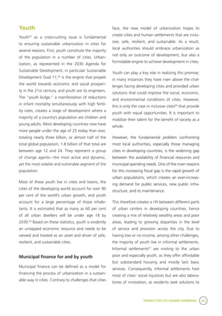 FINANCE FOR CITY LEADERS HANDBOOK 243
Youth
Youth63
as a cross-cutting issue is fundamental
to ensuring sustainable urbanization in cities for
several reasons. First, youth constitute the majority
of the population in a number of cities. Urban-
ization, as represented in the 2030 Agenda for
Sustainable Development, in particular Sustainable
Development Goal 11,64
is the engine that propels
the world towards economic and social prosperi-
ty in the 21st century, and youth are its engineers.
The “youth bulge,” a manifestation of reductions
in infant mortality simultaneously with high fertil-
ity rates, creates a stage of development where a
majority of a country’s population are children and
young adults. Most developing countries now have
more people under the age of 25 today than ever,
totaling nearly three billion, or almost half of the
total global population; 1.8 billion of that total are
between age 12 and 24. They represent a group
of change agents—the most active and dynamic,
yet the most volatile and vulnerable segment of the
population.
Most of these youth live in cities and towns; the
cities of the developing world account for over 90
per cent of the world’s urban growth, and youth
account for a large percentage of those inhabi-
tants. It is estimated that as many as 60 per cent
of all urban dwellers will be under age 18 by
2030.65
Based on these statistics, youth is evidently
an untapped economic resource and needs to be
viewed and treated as an asset and driver of safe,
resilient, and sustainable cities.
Municipal finance for and by youth
Municipal finance can be defined as a model for
financing the process of urbanization in a sustain-
able way in cities. Contrary to challenges that cities
face, the new model of urbanization hopes to
create cities and human settlements that are inclu-
sive, safe, resilient, and sustainable. As a result,
local authorities should embrace urbanization as
not only an outcome of development, but also a
formidable engine to achieve development in cities.
Youth can play a key role in realizing this promise;
in many instances they have risen above the chal-
lenges facing developing cities and provided urban
solutions that could improve the social, economic,
and environmental conditions of cities. However,
this is only the case in inclusive cities66
that provide
youth with equal opportunities. It is important to
mobilize their talent for the benefit of society as a
whole.
However, the fundamental problem confronting
most local authorities, especially those managing
cities in developing countries, is the widening gap
between the availability of financial resources and
municipal spending needs. One of the main reasons
for this increasing fiscal gap is the rapid growth of
urban populations, which creates an ever-increas-
ing demand for public services, new public infra-
structure, and its maintenance.
This therefore creates a rift between different parts
of urban centers in developing countries, hence
creating a mix of relatively wealthy areas and poor
areas, leading to growing disparities in the level
of service and provision across the city. Due to
having low or no income, among other challenges,
the majority of youth live in informal settlements.
Informal settlements67
are inviting to the urban
poor and especially youth, as they offer affordable
but substandard housing and mostly lack basic
services. Consequently, informal settlements host
most of cities’ social injustices but are also labora-
tories of innovation, as residents seek solutions to
 