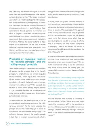 10 FINANCE FOR CITY LEADERS HANDBOOK
only take away the decision-making of local actors
when there are clear efficiency gains to be realized.
As Finnis describes further, “[T]he proper function of
association is to help the participants in the associa-
tion to help themselves or, more precisely, to consti-
tute themselves through the individual initiatives of
choosing commitments […] and of realizing these
commitments through personal inventiveness and
effort in projects.”5
The need for cherishing indi-
vidual initiative is not just a case of citizens versus
government, but among government institutions
themselves. At times, the greater authority of those
higher up in government can be used to nullify
individual creativity among local government prac-
titioners, and this can harm municipal governments’
capacity to grow their revenue base.
Principles of municipal finance:
The “benefit principle” and the
“ability-to-pay” principle
There are two main principles around which systems
of taxation can be arranged. One is the “benefit
principle,” a long-held idea put forward by public
finance theorists, which argues that “an equita-
ble tax system is one under which each taxpayer
contributes in line with the benefits which he or she
receives from public services.”6
This approach ties
taxation to public service delivery, helping develop
a close correlation between the money generated
in tax revenue and the money spent delivering the
particular good or service.
To help understand the benefit principle, it can be
contrasted with an alternative approach, the “abil-
ity-to-pay principle.” As the name suggests, this
principle entails that “each taxpayer is asked to
contribute in line with his or her ability to pay.”7
The
difference between this and the benefit principle
is that there is no direct connection with what is
being paid for. Citizens contribute according to their
ability without necessarily seeing the results of their
contributions.
In reality, most tax systems combine elements of
both approaches, with wealthier citizens contrib-
uting more, but some contributions being directly
linked to services. The advantage of this approach
is that linking taxation to services helps to generate
a social contract between citizens and the govern-
ment, such that citizens know what they are
contributing to and are able to witness its effects.
This, it is believed, will help increase compliance
in taxpaying. There is an element of fairness in
consumers of a publicly provided service being the
ones who pay for it.8
In order to maximize the advantages of the benefit
principle, some practitioners have recommended
earmarking certain taxes for specific uses.9
This can
make citizens more willing to pay the tax because
they know exactly where the money goes, and
can also help reduce corruption. Tax expert Wilson
Prichard writes:
“The aim of such tax earmarking is to build greater
trust between governments and taxpayers, while
providing a foundation for improved monitoring of
public expenditures. The case for such tax earmark-
ing is particularly strong in low-income countries
where trust is frequently limited and monitoring
particularly difficult.”10
Prichard describes the example of increases in
value-added tax (VAT) in Ghana, which was imple-
mented by connecting VAT to the provision of
specific public services, and “served to increase trust
amongst taxpayers while also making it somewhat
easier for the public to monitor government perfor-
mance.”11
 