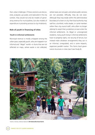 244 FINANCE FOR CITY LEADERS HANDBOOK
their urban challenges. If these solutions are discov-
ered, analyzed, up-scaled, and replicated in the city
context, they would not only be models of gener-
ating revenue for municipalities, but also models of
expenditure in providing services to city inhabitants.
Role of youth in financing of cities
Youth in informal settlements
Municipal revenue is mostly untapped among the
urban poor, especially youth, who are trapped in an
informal and “illegal” world—in slums that are not
reflected on maps, where waste is not collected,
where taxes are not paid, and where public services
are not provided. Officially, they do not exist.
Although they may reside within the administrative
boundary of a town or city, their local authority may
well be a slumlord, mafia leader, or cartel member
rather than city council staff, who often no longer
attempt to assert their jurisdiction or even enter the
informal settlements. As illegal or unrecognized
residents, many youth living in informal settlements
have no property rights, nor security of tenure, but
instead make whatever arrangements they can in
an informal, unregulated, and in some respects,
expensive parallel market. This forms local gover-
nance structures in cities (see Case Study 8).
Youths in Honiara, Solomon Islands © UN-Habitat/Bernhard Barth
 