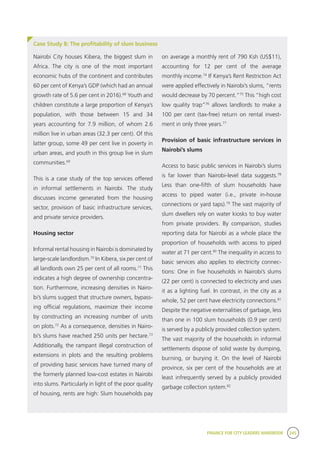 FINANCE FOR CITY LEADERS HANDBOOK 245
Case Study 8: The profitability of slum business
on average a monthly rent of 790 Ksh (US$11),
accounting for 12 per cent of the average
monthly income.74
If Kenya’s Rent Restriction Act
were applied effectively in Nairobi’s slums, “rents
would decrease by 70 percent.”75
This “high cost
low quality trap”76
allows landlords to make a
100 per cent (tax-free) return on rental invest-
ment in only three years.77
Provision of basic infrastructure services in
Nairobi’s slums
Access to basic public services in Nairobi’s slums
is far lower than Nairobi-level data suggests.78
Less than one-fifth of slum households have
access to piped water (i.e., private in-house
connections or yard taps).79
The vast majority of
slum dwellers rely on water kiosks to buy water
from private providers. By comparison, studies
reporting data for Nairobi as a whole place the
proportion of households with access to piped
water at 71 per cent.80
The inequality in access to
basic services also applies to electricity connec-
tions: One in five households in Nairobi’s slums
(22 per cent) is connected to electricity and uses
it as a lighting fuel. In contrast, in the city as a
whole, 52 per cent have electricity connections.81
Despite the negative externalities of garbage, less
than one in 100 slum households (0.9 per cent)
is served by a publicly provided collection system.
The vast majority of the households in informal
settlements dispose of solid waste by dumping,
burning, or burying it. On the level of Nairobi
province, six per cent of the households are at
least infrequently served by a publicly provided
garbage collection system.82
Nairobi City houses Kibera, the biggest slum in
Africa. The city is one of the most important
economic hubs of the continent and contributes
60 per cent of Kenya’s GDP (which had an annual
growth rate of 5.6 per cent in 2016).68
Youth and
children constitute a large proportion of Kenya’s
population, with those between 15 and 34
years accounting for 7.9 million, of whom 2.6
million live in urban areas (32.3 per cent). Of this
latter group, some 49 per cent live in poverty in
urban areas, and youth in this group live in slum
communities.69
This is a case study of the top services offered
in informal settlements in Nairobi. The study
discusses income generated from the housing
sector, provision of basic infrastructure services,
and private service providers.
Housing sector
Informal rental housing in Nairobi is dominated by
large-scale landlordism.70
In Kibera, six per cent of
all landlords own 25 per cent of all rooms.71
This
indicates a high degree of ownership concentra-
tion. Furthermore, increasing densities in Nairo-
bi’s slums suggest that structure owners, bypass-
ing official regulations, maximize their income
by constructing an increasing number of units
on plots.72
As a consequence, densities in Nairo-
bi’s slums have reached 250 units per hectare.73
Additionally, the rampant illegal construction of
extensions in plots and the resulting problems
of providing basic services have turned many of
the formerly planned low-cost estates in Nairobi
into slums. Particularly in light of the poor quality
of housing, rents are high: Slum households pay
 