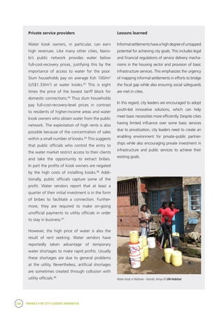 246 FINANCE FOR CITY LEADERS HANDBOOK
Private service providers
Water kiosk owners, in particular, can earn
high revenues. Like many other cities, Nairo-
bi’s public network provides water below
full-cost-recovery prices, justifying this by the
importance of access to water for the poor.
Slum households pay on average Ksh 100/m3
(US$1.33/m3
) at water kiosks.83
This is eight
times the price of the lowest tariff block for
domestic connections.84
Thus slum households
pay full-cost-recovery-level prices in contrast
to residents of higher-income areas and water
kiosk owners who obtain water from the public
network. The exploitation of high rents is also
possible because of the concentration of sales
within a small number of kiosks.85
This suggests
that public officials who control the entry to
the water market restrict access to their clients
and take the opportunity to extract bribes.
In part the profits of kiosk owners are negated
by the high costs of installing kiosks.86
Addi-
tionally, public officials capture some of the
profit. Water vendors report that at least a
quarter of their initial investment is in the form
of bribes to facilitate a connection. Further-
more, they are required to make on-going
unofficial payments to utility officials in order
to stay in business.87
However, the high price of water is also the
result of rent seeking. Water vendors have
reportedly taken advantage of temporary
water shortages to make rapid profits. Usually
these shortages are due to general problems
at the utility. Nevertheless, artificial shortages
are sometimes created through collusion with
utility officials.88
Lessons learned
Informalsettlementshaveahighdegreeofuntapped
potential for achieving city goals. This includes legal
and financial regulations of service delivery mecha-
nisms in the housing sector and provision of basic
infrastructure services. This emphasizes the urgency
of mapping informal settlements in efforts to bridge
the fiscal gap while also ensuring social safeguards
are met in cities.
In this regard, city leaders are encouraged to adopt
youth-led innovative solutions, which can help
meet basic necessities more efficiently. Despite cities
having limited influence over some basic services
due to privatization, city leaders need to create an
enabling environment for private–public partner-
ships while also encouraging private investment in
infrastructure and public services to achieve their
existing goals.
Water kiosk in Mathare - Nairobi, Kenya © UN-Habitat
 