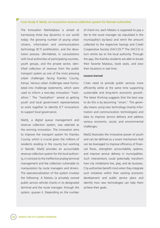 248 FINANCE FOR CITY LEADERS HANDBOOK
Case Study 9: MatQ, an innovative revenue collection system for Nairobi authorities
The Innovation Marketplace is aimed at
harnessing three key dynamics in our world
today: the growing number of young urban
citizens, information and communications
technology (ICT) proliferation, and the devo-
lution process. UN-Habitat, in consultations
with local authorities of participating counties,
youth groups, and the private sector, iden-
tified collection of revenue from the public
transport system as one of the most pressing
urban challenges facing Kiambu County,
Kenya. Various urban challenges were formu-
lated into challenge statements, which were
used to inform a two-day innovation “hack-
athon.” The “hackathon” aimed at getting
youth and local government representatives
to work together to identify ICT innovations
to support local governance.
MatQ, a digital queue management and
revenue collection system, was selected as
the winning innovation. The innovation aims
to improve the transport system for Kiambu
County, which is crucial given the millions of
residents residing in the county but working
in Nairobi. MatQ provides an accountable
revenue collection system for the local authori-
ty, in contrast to the ineffective analog terminal
management and fee collection vulnerable to
manipulation by route managers and drivers.
The operationalization of the system involves
the following: A Matatu (a privately owned
public service vehicle) checks in its designated
terminal and the route manager, through the
system, queues it. Depending on the number
of check-ins, each Matatu is supposed to pay a
fee to the route manager (as stipulated in the
municipality’s by-laws) and remit the amount
collected to the respective Savings and Credit
Cooperative Society (SACCO).89
The SACCO in
turn remits tax to the local authority. Through
the app, the Kiambu residents are able to locate
their favorite Matatus, book seats, and view
their locations in real time.
Lessons learned
Cities need to provide public services more
efficiently while at the same time supporting
sustainable and long-term economic growth.
The latest thinking suggests that the best way
to do this is by becoming “smart.” This gener-
ally means using new technology (mainly infor-
mation and communication technologies) and
data to improve service delivery and address
various economic, social, and environmental
challenges.
MatQ illustrates the innovative power of youth
and can be defined as a smart mechanism that
can be leveraged to improve efficiency of finan-
cial flows, strengthen accountability systems,
and improve service delivery in municipalities.
Such interventions could potentially transform
how city inhabitants live, play, and do business.
City authorities benefit most when they integrate
such initiatives within their existing economic
development and public service plans and
identify how new technologies can help them
achieve their goals.
 
