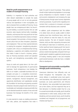 FINANCE FOR CITY LEADERS HANDBOOK 249
Need for youth empowerment as an
enabler of municipal financing
Evidently, it is imperative for local authorities and
other relevant stakeholders to consider the needs
of young people with an aim to not only generate
revenue and expenditure in their municipalities, but
also to empower them as enablers of financing. Young
people have raw entrepreneurial talent, but launch-
ing and building a successful business that can add
economic value requires technical skills, knowledge,
networks, and resources that many youth do not have
access to. It is therefore essential to create an entrepre-
neurial ecosystem that promotes a thriving entrepre-
neurial culture that can drive innovation, production,
and employment. There are three essential elements
to creating this ecosystem: strengthening education-
al systems with a focus on entrepreneurship training;
developing a supportive and enabling environment
that makes it easier to launch a business, particu-
larly via financing businesses owned and operated
by youth; and strengthening accountability within
systems.
Access to credit and capital alone is far from suffi-
cient to leverage the opportunities of youth-owned
businesses. Youth entrepreneurs must develop the
skills to run modern, sustainable businesses that can
compete and grow in a competitive environment.
Formal training in such areas as business plan devel-
opment, management, financial management, and
opportunity identification and capitalization provide
the foundation for launching and growing successful
enterprises. Education programs also need to focus on
transferable and marketable entrepreneurial skills that
can be directed towards the creation of new and small
businesses that leverage the benefits of the urban
economy.
It is also essential to create an enabling environment
with rules, policies, and regulations that make it
easier for youth to launch businesses. These policies
should include implementing legislation to encourage
young entrepreneurs to become involved in social
and economic development and increasing the ease
of doing business through easier business registration
and set-up processes. A youth-centric regulatory envi-
ronment that is conducive to innovation and experi-
mentation with low discovery costs is essential.
In addition, youth entrepreneurs lack the collater-
al to obtain loans and are usually unable to obtain
anything more than microfinance loans, which may
not be sufficient to meet the needs of a new and
growing business. The lack of long-term business
histories, which are often required by risk-averse cred-
itors seeking to make loans or investments, acts as a
further significant barrier keeping youth from launch-
ing businesses. Access to financing for youth entre-
preneurs needs to be expanded, and government-sup-
ported capital is needed to supplement private sources
of funding. Investing capital in new and innovative
youth-owned businesses could also have a multiplier
effect on development.
Transparent and accountable municipalities
through youth mainstreaming
Governance determines how efficiently costs are
shared throughout the metropolitan area, how
service delivery is coordinated across local govern-
ment boundaries, how effectively local residents and
businesses can access governments and influence
their decisions, how accountable local governments
are to their citizens, and how responsive they are to
their demands. It is therefore evident that for a city
to succeed economically and socially, youth should be
mainstreamed. In other words, owing to their multi-
disciplinary and trans-sectoral nature, youth should be
considered and integrated into all programmes and
initiatives (see Figure C).
 