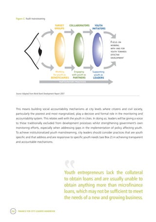 250 FINANCE FOR CITY LEADERS HANDBOOK
Figure C: Youth mainstreaming
Source:Adapted from World Bank Development Report 2007
Explanation of the lens approach
• It is important for institutions and practitioners to consider all three lenses; they are not mutually exclusive. Youth
participation in development is often a combination of all three (see Table 1 for definitions).
• This approach is dynamic: depending on the local context and the development intervention one particular lens may be
more appropriate or have more prominence/focus.
• The different lenses may be used with different groups of young people during an intervention/initiative, i.e., young
leaders may be reaching out to new groups of young people as targets.
• It might appear that youth participation is just about young partners or leaders, and not young beneficiaries. However,
participation mus t also develop from a foundational base.
• The ultimate aim is to develop youth as partners and leaders in development. This is based on youth having agency:
their c apacity to act, their skills and capabilities and their ability to change their own lives.
• Youth operating as partners and leaders are inherently beneficiaries too.
3
FOCUS ON
WORKING
WITH AND FOR
YOUTH TOWARDS
EFFECTIVE
DEVELOPMENT
Working
for youth as
BENEFICIARIES
Engaging
with youth as
PARTNERS
Supporting
youth as
LEADERS
TARGET
GROUPS
COLLABORATORS
PARTICIPATORY PRACTICES
YOUTH
INITIATORS
Working for youth as beneficiaries Defined as the basics of a good intervention for young people:
• Youth as beneficiaries implies they are a target group and are
adequately informed;
• Explicitly focuses on youth issues through documentation;
• Can prepare the ground for working with youth as partners.
Engaging with youth as partners Defined as:
• Collaborative interventions, where young people are fully consulted
and informed;
• Implies mutual co-operation and responsibility;
• Recognises that young people generally need experience working at
this level before progressing to becoming leaders and initiators of
development (if appropriate) – a progression which not all will want or
be able to make.
Supporting youth as leaders Defined as:
• Enabling youth-initiated and directed interventions;
• Opening up a space for youth-led decision-making (delegation) within
existing structures, systems and processes.
Table 1: Definitions of beneficiaries, partners and leaders
Figure 1: The three-lens approach to youth participation
Adapted from: World Bank Development report 2007
6962_1_Prelims_Intro:Layout 1 16/03/2010 14:26 Page 3
This means building social accountability mechanisms at city levels where citizens and civil society,
particularly the poorest and most marginalized, play a decisive and formal role in the monitoring and
accountability system. This relates well with the youth in cities. In doing so, leaders will be giving a voice
to those traditionally excluded from development processes whilst strengthening government’s own
monitoring efforts, especially when addressing gaps in the implementation of policy affecting youth.
To achieve institutionalized youth mainstreaming, city leaders should consider practices that are youth
specific and that address and are responsive to specific youth needs (see Box 2) in achieving transparent
and accountable mechanisms.
Youth entrepreneurs lack the collateral
to obtain loans and are usually unable to
obtain anything more than microfinance
loans,which may not be sufficient to meet
the needs of a new and growing business.
“
 