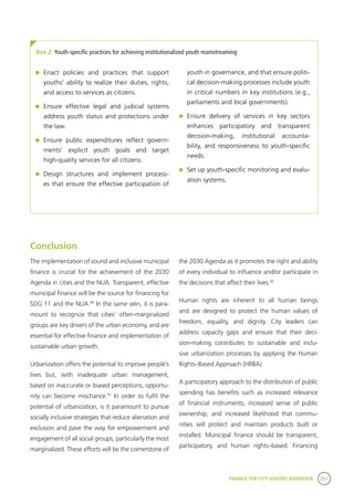 FINANCE FOR CITY LEADERS HANDBOOK 251
Box 2: Youth-specific practices for achieving institutionalized youth mainstreaming
youth in governance, and that ensure politi-
cal decision-making processes include youth
in critical numbers in key institutions (e.g.,
parliaments and local governments).
	 Ensure delivery of services in key sectors
enhances participatory and transparent
decision-making, institutional accounta-
bility, and responsiveness to youth-specific
needs.
	 Set up youth-specific monitoring and evalu-
ation systems.
	 Enact policies and practices that support
youths’ ability to realize their duties, rights,
and access to services as citizens.
	 Ensure effective legal and judicial systems
address youth status and protections under
the law.
	 Ensure public expenditures reflect govern-
ments’ explicit youth goals and target
high-quality services for all citizens.
	 Design structures and implement process-
es that ensure the effective participation of
Conclusion
The implementation of sound and inclusive municipal
finance is crucial for the achievement of the 2030
Agenda in cities and the NUA. Transparent, effective
municipal finance will be the source for financing for
SDG 11 and the NUA.90
In the same vein, it is para-
mount to recognize that cities’ often-marginalized
groups are key drivers of the urban economy, and are
essential for effective finance and implementation of
sustainable urban growth.
Urbanization offers the potential to improve people’s
lives but, with inadequate urban management,
based on inaccurate or biased perceptions, opportu-
nity can become mischance.91
In order to fulfil the
potential of urbanization, is it paramount to pursue
socially inclusive strategies that reduce alienation and
exclusion and pave the way for empowerment and
engagement of all social groups, particularly the most
marginalized. These efforts will be the cornerstone of
the 2030 Agenda as it promotes the right and ability
of every individual to influence and/or participate in
the decisions that affect their lives.92
Human rights are inherent to all human beings
and are designed to protect the human values of
freedom, equality, and dignity. City leaders can
address capacity gaps and ensure that their deci-
sion-making contributes to sustainable and inclu-
sive urbanization processes by applying the Human
Rights–Based Approach (HRBA).
A participatory approach to the distribution of public
spending has benefits such as increased relevance
of financial instruments, increased sense of public
ownership, and increased likelihood that commu-
nities will protect and maintain products built or
installed. Municipal finance should be transparent,
participatory, and human rights–based. Financing
 