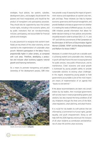252 FINANCE FOR CITY LEADERS HANDBOOK
strategies, fiscal policies, tax systems, subsidies,
development plans, and budgets should benefit the
poorest and most marginalized, and should be the
product of transparent and participatory processes.
They should also be supported by laws that protect
human rights, including in the economic sphere, and
by public institutions that are non-discriminatory,
inclusive, participatory, and accountable for financial
policies and strategies.
It is also paramount to recognize that women’s liveli-
hoods are key drivers of the urban economy, and are
essential to the implementation of sustainable urban
growth. Women’s participation in the labour force is
proportionally higher in urban centers, as compared
with rural areas. Therefore, developing a produc-
tive and inclusive urban economy supports national
growth and financing mechanisms.
As a means to promote transparency and people’s
ownership of the development process, GRB initia-
tives provide a way of assessing the impact of govern-
ment revenue and expenditure on women and men,
girls and boys. These initiatives can help to improve
economic governance and financial management, and
provide feedback and data to government on whether
it is meeting the needs of different groups. As a result,
GRB initiatives provide information that allows for
better decision-making on how policies and priorities
should be revised in order to achieve SDG 1, 5, 11, and
1693
and fulfil the commitments of the Convention on
the Elimination of All Forms of Discrimination Against
Women (CEDAW, 1979)94
and the Beijing Declaration
and Platform for Action (1995).95
Moreover, it is evident that youth are a valuable asset
in achieving resilient and sustainable cities. Investing
in youth will help finance the ever-increasing demand
for public services, new public infrastructure, and its
maintenance. Cities’ economic and social growth
is buttressed by young people’s ability to provide
sustainable solutions to existing urban challenges.
In this regard, empowering young people to hold
governments accountable is one of the most import-
ant means of implementation of an agenda that
“leaves no one behind.”
If the above recommendations are taken into consid-
eration by city leaders, then municipal governments
will not only invest in revenue-generating systems and
solutions, but also improve the living conditions of all
city inhabitants through the three arms of the NUA:
urban regulations, urban planning, and urban finance.
It is crucial for city leaders to craft policies that are
informed by a commitment to human rights, gender
equality, and youth empowerment. Doing so will
help fulfil the 2030 Agenda and ensure the inclusion
of all urban residents as contributors and beneficia-
ries of urban life and the urban economy.
Suburbs around Quito, Ecuador © wikipedia
 