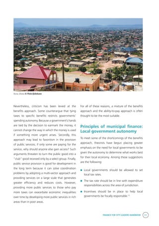 FINANCE FOR CITY LEADERS HANDBOOK 11
Nevertheless, criticism has been levied at the
benefits approach. Some counterargue that tying
taxes to specific benefits restricts governments’
spending autonomy. Because a government’s hands
are tied by the decision to earmark the money, it
cannot change the way in which the money is used
if something more urgent arises. Secondly, this
approach may lead to favoritism in the provision
of public services; if only some are paying for the
service, why should anyone else gain access? Such
arguments threaten to turn the public good into a
“club” good received only by a select group. Finally,
public service provision is good for development in
the long term because it can solve coordination
problems by adopting a multi-sector approach and
providing services on a large scale that generates
greater efficiency and reduces costs. However,
providing more public services to those who pay
more taxes can exacerbate economic inequalities
over time by developing more public services in rich
areas than in poor areas.
For all of these reasons, a mixture of the benefits
approach and the ability-to-pay approach is often
thought to be the most suitable.
Principles of municipal finance:
Local government autonomy
To meet some of the shortcomings of the benefits
approach, theorists have begun placing greater
emphasis on the need for local governments to be
given the autonomy to determine what works best
for their local economy. Among these suggestions
are the following:
	Local governments should be allowed to set
local tax rates.
	 The tax rate should be in line with expenditure
responsibilities across the area of jurisdiction.
	Incentives should be in place to help local
governments be fiscally responsible.12
Accra, Ghana © Flickr/jbdobane
 