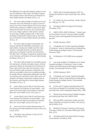 254 FINANCE FOR CITY LEADERS HANDBOOK
the fulfillment of one right often depends, wholly or in part,
upon the fulfillment of other rights. UN-Habitat, Program-
matic Guidance Note on the Promotion and Protection of
Human Rights (Nairobi, UN-Habitat, 2015), p. 10.
23	 The human rights principles of equality and non-dis-
crimination mean that individuals are equal as human be-
ings by virtue of the inherent dignity of each human person,
and that every individual is entitled to enjoy human rights
without discrimination of any kind, such as discrimination
due to race, religion, political or other opinion, national
or social origin, disability, property, birth, or other status.
UN-Habitat, Programmatic Guidance Note on the Promo-
tion and Protection of Human Rights (Nairobi, UN-Habitat,
2015), p. 10.
24	 The human rights principles of participation and
inclusion imply that all stakeholders, duty-bearers, and
rights-holders, including slum dwellers and other urban
residents in vulnerable situations, should be given the
opportunity to participate in activities and interventions
that affect them. UN-Habitat, Programmatic Guidance Note
on the Promotion and Protection of Human Rights (Nairobi,
UN-Habitat, 2015), p. 10.
25	 The human rights principle of accountability requires
that duty-bearers, including city leaders, mayors, and local
government officials, be answerable for the observance of
human rights. Rule of law means that all persons, institu-
tions and entities, public and private, including the state
itself, are accountable to laws that are publicly promulgat-
ed, equally enforced, independently adjudicated, and which
are consistent with international human rights norms and
standards. UN-Habitat, Programmatic Guidance Note on
the Promotion and Protection of Human Rights (Nairobi,
UN-Habitat, 2015), p. 10.
26	 Human Rights Council, Role of Local Government
in the Promotion and Protection of Human Rights – Final
report of the Human Rights Council Advisory Committee
(New York, Human Rights Council, 2015), para. 37.
27	 Human Rights Council, Role of Local Government
in the Promotion and Protection of Human Rights – Final
report of the Human Rights Council Advisory Committee
(New York, Human Rights Council, 2015), para. 41.
28	 Vienna City Council, Gender Mainstreaming in Ur-
ban Planning and Urban Development (Vienna,Vienna City
Council, 2013).
29	 UN-Habitat, State of Women in Cities 2012/13
(Nairobi, UN-Habitat, 2013).
30	 UNFPA, State of the World Population 2007: Un-
leashing the Potential of Urban Growth (New York, UNFPA,
2007).
31	 M. Castells, City, Class and Power (London, Macmil-
lan, 1978), pp. 177–178.
32	 UN-Habitat,World Cities Report 2016 (Nairobi,
UN-Habitat, 2016).
33	 UNICEF, UNFPA, UNDP, UN Women, “Gender Equal-
ity, UN Conference and You” [training module].Available
from http://www.unicef.org/gender/training/content/scoIn-
dex.html.
34	 ECOSOC Resolution 1997/2.
35	 D. Budlender and G. Hewitt, Engendering Budgets:
A Practitioners’ Guide to Understanding and Implementing
Gender-Responsive Budgets (London, Commonwealth
Secretariat, 2003).
36	 GA Resolution S-23/3 (2000) annex, paragraph
73[c].
37	 Case study available in D. Budlender and G. Hewitt,
Engendering Budgets:A Practitioners’ Guide to Under-
standing and Implementing Gender-Responsive Budgets
(London, Commonwealth Secretariat, 2003).
38	 ECOSOC Resolution 1997/2
39	 D. Budlender and G. Hewitt, Engendering Budgets:
A Practitioners’ Guide to Understanding and Implementing
Gender-Responsive Budgets (London, Commonwealth
Secretariat, 2003).
40	 D. Elson and N. Cagatay, Engendering Macro-Eco-
nomic Policy and Budgets for Sustainable Human Develop-
ment (New York, Human Development Report Office, 1999).
41	 Rhonda Sharp, Moving Forward: Multiple Strategies
and Guiding Goals (New York, UNIFEM, 2002).
42	 IIED and UNFPA, Urbanization, Gender and Urban
Poverty: Paid Work and Unpaid Care Work in the City (n.p.,
IIED & UNFPA, 2012).
43	 World Bank, Planning, Connecting, and Financing
Cities-Now: Priorities for City Leaders (Washington,World
Bank, 2013).
44	 UN-Habitat,World Cities Report (WCR): Emerging
Futures (Nairobi, UN-Habitat, 2016).
 