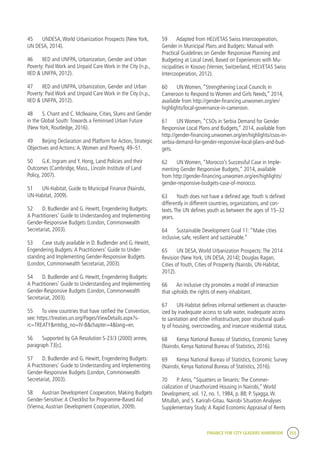 FINANCE FOR CITY LEADERS HANDBOOK 255
45	 UNDESA,World Urbanization Prospects (New York,
UN DESA, 2014).
46	 IIED and UNFPA, Urbanization, Gender and Urban
Poverty: Paid Work and Unpaid Care Work in the City (n.p.,
IIED & UNFPA, 2012).
47	 IIED and UNFPA, Urbanization, Gender and Urban
Poverty: Paid Work and Unpaid Care Work in the City (n.p.,
IIED & UNFPA, 2012).
48	 S. Chant and C. McIlwaine, Cities, Slums and Gender
in the Global South:Towards a Feminised Urban Future
(New York, Routledge, 2016).
49	 Beijing Declaration and Platform for Action, Strategic
Objectives and Actions:A.Women and Poverty, 49–51.
50	 G.K. Ingram and Y. Hong, Land Policies and their
Outcomes (Cambridge, Mass., Lincoln Institute of Land
Policy, 2007).
51	 UN-Habitat, Guide to Municipal Finance (Nairobi,
UN-Habitat, 2009).
52	 D. Budlender and G. Hewitt, Engendering Budgets:
A Practitioners’ Guide to Understanding and Implementing
Gender-Responsive Budgets (London, Commonwealth
Secretariat, 2003).
53	 Case study available in D. Budlender and G. Hewitt,
Engendering Budgets:A Practitioners’ Guide to Under-
standing and Implementing Gender-Responsive Budgets
(London, Commonwealth Secretariat, 2003).
54	 D. Budlender and G. Hewitt, Engendering Budgets:
A Practitioners’ Guide to Understanding and Implementing
Gender-Responsive Budgets (London, Commonwealth
Secretariat, 2003).
55	 To view countries that have ratified the Convention,
see: https://treaties.un.org/Pages/ViewDetails.aspx?s-
rc=TREATY&mtdsg_no=IV-8&chapter=4&lang=en.
56	 Supported by GA Resolution S-23/3 (2000) annex,
paragraph 73[c].
57	 D. Budlender and G. Hewitt, Engendering Budgets:
A Practitioners’ Guide to Understanding and Implementing
Gender-Responsive Budgets (London, Commonwealth
Secretariat, 2003).
58	 Austrian Development Cooperation, Making Budgets
Gender-Sensitive:A Checklist for Programme-Based Aid
(Vienna,Austrian Development Cooperation, 2009).
59	 Adapted from HELVETAS Swiss Intercooperation,
Gender in Municipal Plans and Budgets: Manual with
Practical Guidelines on Gender Responsive Planning and
Budgeting at Local Level, Based on Experiences with Mu-
nicipalities in Kosovo (Vernier, Switzerland, HELVETAS Swiss
Intercooperation, 2012).
60	 UN Women, “Strengthening Local Councils in
Cameroon to Respond to Women and Girls Needs,” 2014,
available from http://gender-financing.unwomen.org/en/
highlights/local-governance-in-cameroon.
61	 UN Women, “CSOs in Serbia Demand for Gender
Responsive Local Plans and Budgets,” 2014, available from
http://gender-financing.unwomen.org/en/highlights/csos-in-
serbia-demand-for-gender-responsive-local-plans-and-bud-
gets.
62	 UN Women, “Morocco’s Successful Case in Imple-
menting Gender Responsive Budgets,” 2014, available
from http://gender-financing.unwomen.org/en/highlights/
gender-responsive-budgets-case-of-morocco.
63	 Youth does not have a defined age.Youth is defined
differently in different countries, organizations, and con-
texts.The UN defines youth as between the ages of 15–32
years.
64	 Sustainable Development Goal 11: “Make cities
inclusive, safe, resilient and sustainable.”
65	 UN DESA,World Urbanization Prospects:The 2014
Revision (New York, UN DESA, 2014); Douglas Ragan,
Cities of Youth, Cities of Prosperity (Nairobi, UN-Habitat,
2012).
66	 An inclusive city promotes a model of interaction
that upholds the rights of every inhabitant.
67	 UN-Habitat defines informal settlement as character-
ized by inadequate access to safe water, inadequate access
to sanitation and other infrastructure, poor structural quali-
ty of housing, overcrowding, and insecure residential status.
68	 Kenya National Bureau of Statistics, Economic Survey
(Nairobi, Kenya National Bureau of Statistics, 2016).
69	 Kenya National Bureau of Statistics, Economic Survey
(Nairobi, Kenya National Bureau of Statistics, 2016).
70	 P.Amis, “Squatters or Tenants:The Commer-
cialization of Unauthorized Housing in Nairobi,”World
Development, vol. 12, no. 1, 1984, p. 88; P. Syagga,W.
Mitullah, and S. Karirah-Gitau. Nairobi Situation Analyses
Supplementary Study:A Rapid Economic Appraisal of Rents
 