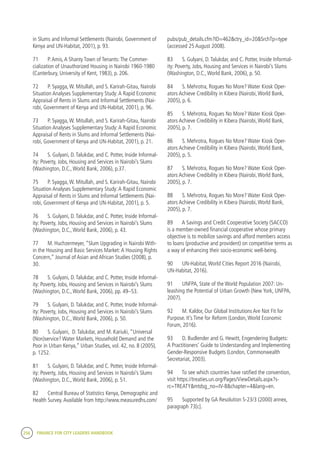 256 FINANCE FOR CITY LEADERS HANDBOOK
in Slums and Informal Settlements (Nairobi, Government of
Kenya and UN-Habitat, 2001), p. 93.
71	 P.Amis,A Shanty Town of Tenants:The Commer-
cialization of Unauthorized Housing in Nairobi 1960-1980
(Canterbury, University of Kent, 1983), p. 206.
72	 P. Syagga,W. Mitullah, and S. Karirah-Gitau, Nairobi
Situation Analyses Supplementary Study:A Rapid Economic
Appraisal of Rents in Slums and Informal Settlements (Nai-
robi, Government of Kenya and UN-Habitat, 2001), p. 96.
73	 P. Syagga,W. Mitullah, and S. Karirah-Gitau, Nairobi
Situation Analyses Supplementary Study:A Rapid Economic
Appraisal of Rents in Slums and Informal Settlements (Nai-
robi, Government of Kenya and UN-Habitat, 2001), p. 21.
74	 S. Gulyani, D.Talukdar, and C. Potter, Inside Informal-
ity: Poverty, Jobs, Housing and Services in Nairobi’s Slums
(Washington, D.C.,World Bank, 2006), p.37.
75	 P. Syagga,W. Mitullah, and S. Karirah-Gitau, Nairobi
Situation Analyses Supplementary Study:A Rapid Economic
Appraisal of Rents in Slums and Informal Settlements (Nai-
robi, Government of Kenya and UN-Habitat, 2001), p. 5.
76	 S. Gulyani, D.Talukdar, and C. Potter, Inside Informal-
ity: Poverty, Jobs, Housing and Services in Nairobi’s Slums
(Washington, D.C.,World Bank, 2006), p. 43.
77	 M. Huchzermeyer, “Slum Upgrading in Nairobi With-
in the Housing and Basic Services Market:A Housing Rights
Concern,” Journal of Asian and African Studies (2008), p.
30.
78	 S. Gulyani, D.Talukdar, and C. Potter, Inside Informal-
ity: Poverty, Jobs, Housing and Services in Nairobi’s Slums
(Washington, D.C.,World Bank, 2006), pp. 49–53.
79	 S. Gulyani, D.Talukdar, and C. Potter, Inside Informal-
ity: Poverty, Jobs, Housing and Services in Nairobi’s Slums
(Washington, D.C.,World Bank, 2006), p. 50.
80	 S. Gulyani, D.Talukdar, and M. Kariuki, “Universal
(Non)service? Water Markets, Household Demand and the
Poor in Urban Kenya,” Urban Studies, vol. 42, no. 8 (2005),
p. 1252.
81	 S. Gulyani, D.Talukdar, and C. Potter, Inside Informal-
ity: Poverty, Jobs, Housing and Services in Nairobi’s Slums
(Washington, D.C.,World Bank, 2006), p. 51.
82	 Central Bureau of Statistics Kenya, Demographic and
Health Survey.Available from http://www.measuredhs.com/
pubs/pub_details.cfm?ID=462&ctry_id=20&SrchTp=type
(accessed 25 August 2008).
83	 S. Gulyani, D.Talukdar, and C. Potter, Inside Informal-
ity: Poverty, Jobs, Housing and Services in Nairobi’s Slums
(Washington, D.C.,World Bank, 2006), p. 50.
84	 S. Mehrotra, Rogues No More? Water Kiosk Oper-
ators Achieve Credibility in Kibera (Nairobi,World Bank,
2005), p. 6.
85	 S. Mehrotra, Rogues No More? Water Kiosk Oper-
ators Achieve Credibility in Kibera (Nairobi,World Bank,
2005), p. 7.
86	 S. Mehrotra, Rogues No More? Water Kiosk Oper-
ators Achieve Credibility in Kibera (Nairobi,World Bank,
2005), p. 5.
87	 S. Mehrotra, Rogues No More? Water Kiosk Oper-
ators Achieve Credibility in Kibera (Nairobi,World Bank,
2005), p. 7.
88	 S. Mehrotra, Rogues No More? Water Kiosk Oper-
ators Achieve Credibility in Kibera (Nairobi,World Bank,
2005), p. 7.
89	 A Savings and Credit Cooperative Society (SACCO)
is a member-owned financial cooperative whose primary
objective is to mobilize savings and afford members access
to loans (productive and provident) on competitive terms as
a way of enhancing their socio-economic well-being.
90	 UN-Habitat,World Cities Report 2016 (Nairobi,
UN-Habitat, 2016).
91	 UNFPA, State of the World Population 2007: Un-
leashing the Potential of Urban Growth (New York, UNFPA,
2007).
92	 M. Kaldor, Our Global Institutions Are Not Fit for
Purpose. It’s Time for Reform (London,World Economic
Forum, 2016).
93	 D. Budlender and G. Hewitt, Engendering Budgets:
A Practitioners’ Guide to Understanding and Implementing
Gender-Responsive Budgets (London, Commonwealth
Secretariat, 2003).
94	 To see which countries have ratified the convention,
visit https://treaties.un.org/Pages/ViewDetails.aspx?s-
rc=TREATY&mtdsg_no=IV-8&chapter=4&lang=en.
95	 Supported by GA Resolution S-23/3 (2000) annex,
paragraph 73[c].
 